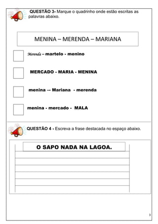 QUESTÃO 3- Marque o quadrinho onde estão escritas as
palavras abaixo.




   MENINA – MERENDA – MARIANA

Merenda – martelo - menino



 MERCADO - MARIA - MENINA



menina –- Mariana - merenda



menina - mercado - MALA



QUESTÃO 4 - Escreva a frase destacada no espaço abaixo.



    O SAPO NADA NA LAGOA.




                                                          3
 