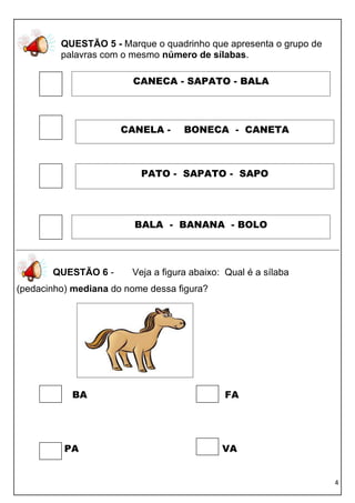 QUESTÃO 5 - Marque o quadrinho que apresenta o grupo de
         palavras com o mesmo número de sílabas.

                        CANECA - SAPATO - BALA




                      CANELA -      BONECA - CANETA



                          PATO - SAPATO - SAPO




                         BALA - BANANA - BOLO



       QUESTÃO 6 -      Veja a figura abaixo: Qual é a sílaba
(pedacinho) mediana do nome dessa figura?




           BA                                FA




          PA                                 VA


                                                                   4
 