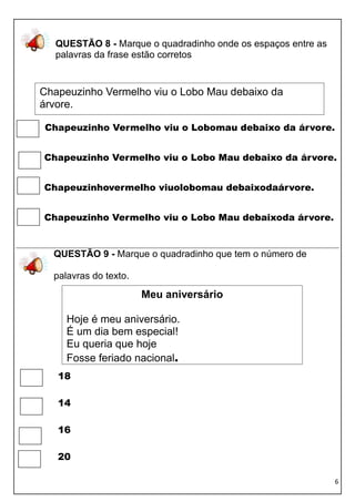 QUESTÃO 8 - Marque o quadradinho onde os espaços entre as
  palavras da frase estão corretos


Chapeuzinho Vermelho viu o Lobo Mau debaixo da
árvore.

Chapeuzinho Vermelho viu o Lobomau debaixo da árvore.


Chapeuzinho Vermelho viu o Lobo Mau debaixo da árvore.


Chapeuzinhovermelho viuolobomau debaixodaárvore.


Chapeuzinho Vermelho viu o Lobo Mau debaixoda árvore.


  QUESTÃO 9 - Marque o quadradinho que tem o número de

  palavras do texto.

                       Meu aniversário

     Hoje é meu aniversário.
     É um dia bem especial!
     Eu queria que hoje
     Fosse feriado nacional.
   18

   14

   16

   20

                                                              6
 