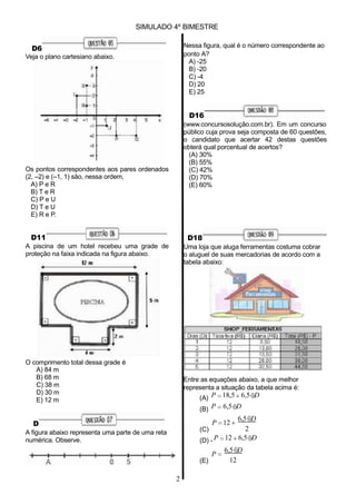 P 12
2
P
12
D6
Veja o plano cartesiano abaixo.
SIMULADO 4º BIMESTRE
Nessa figura, qual é o número correspondente ao
ponto A?
A) -25
B) -20
C) -4
D) 20
E) 25
D16
(www.concursosolução.com.br). Em um concurso
público cuja prova seja composta de 60 questões,
o candidato que acertar 42 destas questões
obterá qual porcentual de acertos?
(A) 30%
(B) 55%
Os pontos correspondentes aos pares ordenados
(2, –2) e (–1, 1) são, nessa ordem,
A) P e R
B) T e R
C) P e U
D) T e U
E) R e P.
D11
A piscina de um hotel recebeu uma grade de
proteção na faixa indicada na figura abaixo.
(C) 42%
(D) 70%
(E) 60%
D18
Uma loja que aluga ferramentas costuma cobrar
o aluguel de suas mercadorias de acordo com a
tabela abaixo:
O comprimento total dessa grade é
A) 84 m
B) 68 m
C) 38 m
D) 30 m
E) 12 m
D
A figura abaixo representa uma parte de uma reta
numérica. Observe.
Entre as equações abaixo, a que melhor
representa a situação da tabela acima é:
(A) P 18,5 6,5 D
(B) P 6,5 D
6,5 D
(C)
(D) - P 12 6,5 D
6,5 D
(E)
2
 