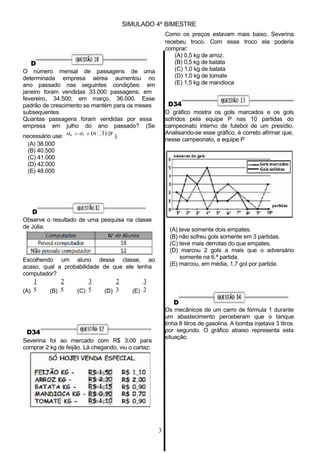SIMULADO 4º BIMESTRE
Como os preços estavam mais baixo, Severina
recebeu troco. Com esse troco ela poderia
comprar:
(A) 0,5 kg de arroz.
D
O número mensal de passagens de uma
determinada empresa aérea aumentou no
ano passado nas seguintes condições: em
janeiro foram vendidas 33.000 passagens; em
fevereiro, 34.500; em março, 36.000. Esse
padrão de crescimento se mantém para os meses
subsequentes.
Quantas passagens foram vendidas por essa
empresa em julho do ano passado? (Se
(B) 0,5 kg de batata
(C) 1,0 kg de batata
(D) 1,0 kg de tomate
(E) 1,5 kg de mandioca
D34
O gráfico mostra os gols marcados e os gols
sofridos pela equipe P nas 10 partidas do
campeonato interno de futebol de um presídio.
necessário use:
(A) 38.000
an a1 (n 1) r ).
Analisando-se esse gráfico, é correto afirmar que,
nesse campeonato, a equipe P
(B) 40.500
(C) 41.000
(D) 42.000
(E) 48.000
D
Observe o resultado de uma pesquisa na classe
de Júlia.
Escolhendo um aluno dessa classe, ao
acaso, qual a probabilidade de que ele tenha
computador?
(A) teve somente dois empates.
(B) não sofreu gols somente em 3 partidas.
(C) teve mais derrotas do que empates.
(D) marcou 2 gols a mais que o adversário
somente na 6.ª partida.
(E) marcou, em média, 1,7 gol por partida.
1
(A) 5
2
(B) 5
3
(C) 5
2
(D) 3
3
(E) 2
D34
Severina foi ao mercado com R$ 3,00 para
comprar 2 kg de feijão. Lá chegando, viu o cartaz:
D
Os mecânicos de um carro de fórmula 1 durante
um abastecimento perceberam que o tanque
tinha 8 litros de gasolina. A bomba injetava 3 litros
por segundo. O gráfico abaixo representa esta
situação.
3
 