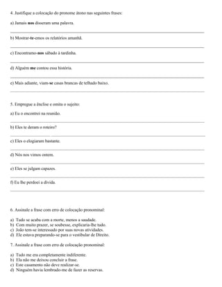4. Justifique a colocação do pronome átono nas seguintes frases:
a) Jamais nos disseram uma palavra.
_________________________________________________________________________________________
b) Mostrar-te-emos os relatórios amanhã.
_________________________________________________________________________________________
c) Encontramo-nos sábado à tardinha.
_________________________________________________________________________________________
d) Alguém me contou essa história.
_________________________________________________________________________________________
e) Mais adiante, viam-se casas brancas de telhado baixo.
___________________________________________________________________________________________________________
5. Empregue a ênclise e omita o sujeito:
a) Eu o encontrei na reunião.
___________________________________________________________________________________________________________
b) Eles te deram o roteiro?
______________________ _____________________________________________________________________________________
c) Eles o elogiaram bastante.
___________________________________________________________________________________________________________
d) Nós nos vimos ontem.
___________________________________________________________________________________________________________
e) Eles se julgam capazes.
___________________________________________________________________________________________________________
f) Eu lhe perdoei a dívida.
___________________________________________________________________________________________________________
6. Assinale a frase com erro de colocação pronominal:
a) Tudo se acaba com a morte, menos a saudade.
b) Com muito prazer, se soubesse, explicaria-lhe tudo.
c) João tem-se interessado por suas novas atividades.
d) Ele estava preparando-se para o vestibular de Direito.
7. Assinale a frase com erro de colocação pronominal:
a) Tudo me era completamente indiferente.
b) Ela não me deixou concluir a frase.
c) Este casamento não deve realizar-se.
d) Ninguém havia lembrado-me de fazer as reservas.
 