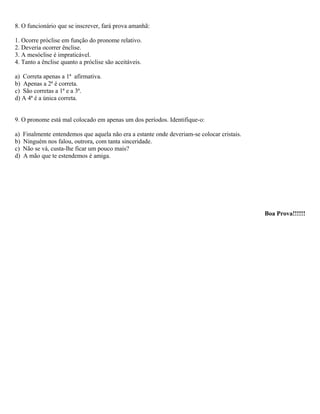 8. O funcionário que se inscrever, fará prova amanhã:
1. Ocorre próclise em função do pronome relativo.
2. Deveria ocorrer ênclise.
3. A mesóclise é impraticável.
4. Tanto a ênclise quanto a próclise são aceitáveis.
a) Correta apenas a 1ª afirmativa.
b) Apenas a 2ª é correta.
c) São corretas a 1ª e a 3ª.
d) A 4ª é a única correta.
9. O pronome está mal colocado em apenas um dos períodos. Identifique-o:
a) Finalmente entendemos que aquela não era a estante onde deveriam-se colocar cristais.
b) Ninguém nos falou, outrora, com tanta sinceridade.
c) Não se vá, custa-lhe ficar um pouco mais?
d) A mão que te estendemos é amiga.
Boa Prova!!!!!!
 