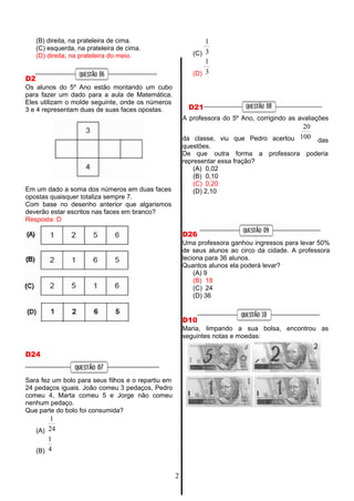 1
(C) 3
1
(D) 3
(B) direita, na prateleira de cima.
(C) esquerda, na prateleira de cima.
(D) direita, na prateleira do meio.
D2
Os alunos do 5º Ano estão montando um cubo
para fazer um dado para a aula de Matemática.
Eles utilizam o molde seguinte, onde os números
3 e 4 representam duas de suas faces opostas. D21
A professora do 5º Ano, corrigindo as avaliações
20
da classe, viu que Pedro acertou 100
questões.
das
Em um dado a soma dos números em duas faces
opostas quaisquer totaliza sempre 7.
Com base no desenho anterior que algarismos
deverão estar escritos nas faces em branco?
Resposta: D
D24
Sara fez um bolo para seus filhos e o repartiu em
24 pedaços iguais. João comeu 3 pedaços, Pedro
comeu 4, Marta comeu 5 e Jorge não comeu
nenhum pedaço.
Que parte do bolo foi consumida?
1
(A) 24
1
(B) 4
De que outra forma a professora poderia
representar essa fração?
(A) 0,02
(B) 0,10
(C) 0,20
(D) 2,10
D26
Uma professora ganhou ingressos para levar 50%
de seus alunos ao circo da cidade. A professora
leciona para 36 alunos.
Quantos alunos ela poderá levar?
(A) 9
(B) 18
(C) 24
(D) 36
D10
Maria, limpando a sua bolsa, encontrou as
seguintes notas e moedas:
2
 