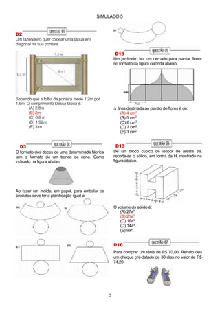 SIMULADO 5
D2
Um fazendeiro quer colocar uma tábua em
diagonal na sua porteira.
D13
Um jardineiro fez um cercado para plantar flores
no formato da figura colorida abaixo.
Sabendo que a folha da porteira mede 1,2m por
1,6m. O comprimento Dessa tábua é:
(A) 2,8m
(B) 2m
(C) 0,8 m
(D) 1,92m
(E) 3 m.
D3
O formato dos doces de uma determinada fábrica
tem o formato de um tronco de cone. Como
indicado na figura abaixo:
A área destinada ao plantio de flores é de:
(A) 4 cm2.
(B) 5 cm2.
(C) 6 cm2.
(D) 7 cm2.
(E) 3 cm2.
D13
De um bloco cúbico de isopor de aresta 3a,
recorta-se o sólido, em forma de H, mostrado na
figura abaixo.
Ao fazer um molde, em papel, para embalar os
produtos deve ter a planificação igual a:
O volume do sólido é:
(A) 27a³.
(B) 21a³.
(C) 18a³.
(D) 14a³.
(E) 9a³.
D16
Para comprar um tênis de R$ 70,00, Renato deu
um cheque pré-datado de 30 dias no valor de R$
74,20.
2
 