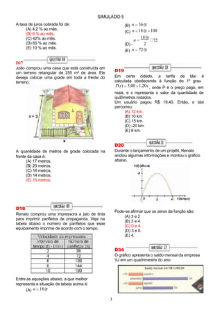 n 72
2
SIMULADO 5
A taxa de juros cobrada foi de:
(A) 4,2 % ao mês.
(B) 6 % ao mês.
(C) 42% ao mês.
(D) 60 % ao mês.
(E) 10 % ao mês.
D17
João comprou uma casa que está construída em
um terreno retangular de 255 m² de área. Ele
deseja colocar uma grade em toda a frente do
terreno.
A quantidade de metros de grade colocada na
frente da casa é:
(A) 17 metros.
(B) 20 metros.
(C) 16 metros.
(D) 14 metros.
(E) 15 metros.
D18
Renato comprou uma impressora a jato de tinta
para imprimir panfletos de propaganda. Veja na
tabela abaixo o número de panfletos que esse
equipamento imprime de acordo com o tempo.
Entre as equações abaixo, a que melhor
representa a situação da tabela acima é:
(A) n 18 t
(B) n 36 t
(C) n 18 t 100
18 t
(D) -
(E) n 72 t
D19
Em certa cidade, a tarifa de táxi é
calculada obedecendo à função do 1º grau
P(x) 5,00 1,20x , onde P é o preço pago, em
reais, e x representa o valor da quantidade de
quilômetros rodados.
Um usuário pagou R$ 19,40. Então, o táxi
percorreu:
(A) 12 km.
(B) 10 km.
(C) 15 km.
(D) -20 km.
(E) 8 km.
D20
Durante o lançamento de um projétil, Renato
anotou algumas informações e montou o gráfico
abaixo.
Pode-se afirmar que os zeros da função são:
(A) 3 e 2
(B) 3 e 4.
(C) 0 e 4.
(D) 3 e 0.
(E) 4.
D34
O gráfico apresenta o saldo mensal da empresa
VJ em um quadrimestre do ano.
3
 