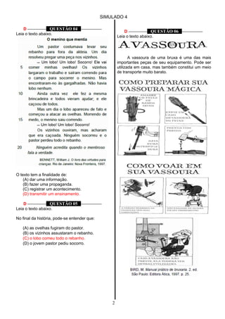 SIMULADO 4
D ––––––––– QUESTÃO 04 ––––––––––
Leia o texto abaixo.
O texto tem a finalidade de:
(A) dar uma informação.
(B) fazer uma propaganda.
(C) registrar um acontecimento.
(D) transmitir um ensinamento.
D ––––––––– QUESTÃO 05 ––––––––––
Leia o texto abaixo.
No final da história, pode-se entender que:
(A) as ovelhas fugiram do pastor.
(B) os vizinhos assustaram o rebanho.
(C) o lobo comeu todo o rebanho.
(D) o jovem pastor pediu socorro.
D ––––––––– QUESTÃO 06 ––––––––––
Leia o texto abaixo.
A vassoura de uma bruxa é uma das mais
importantes peças de seu equipamento. Pode ser
utilizada em casa, mas também constitui um meio
de transporte muito barato.
2
 