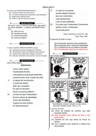 SIMULADO 4
D ––––––––– QUESTÃO 07 ––––––––––
D ––––––––– QUESTÃO 08 ––––––––––
D ––––––––– QUESTÃO 09 ––––––––––
Leia o texto abaixo.
O assunto do texto é como:
(A) as pessoas resolvem seus problemas.
(B) as pessoas tiram carteira de identidade.
(C) o condomínio de um prédio é formado.
(D) o Frankenstein ganhou um sobrenome.
D ––––––––– QUESTÃO 10 ––––––––––
Leia o texto abaixo.
A menina do texto:
(A) chora de tristeza ao verificar que está
trocando dentes.
(B) está trocando seus dentes de leite e não
gosta disso.
(C) reclama da dor que sente ao trocar os
dentes.
(D) usa o espelho para observar a beleza dos
seus dentes.
3
 