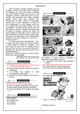 SIMULADO 8 
Ele foi cavando, cavando, cavando, pois sua 
profissão – coveiro – era cavar. Mas, de repente, 
na distração do ofício que amava, percebeu 
que cavara demais. Tentou sair da cova e não 
conseguiu. Levantou o olhar para cima e viu que, 
sozinho, não conseguiria sair. Gritou. Ninguém 
atendeu. Gritou mais forte. Ninguém veio. 
Enrouqueceu de gritar, cansou de esbravejar, 
desistiu com a noite. Sentou-se no fundo da 
cova, desesperado. A noite chegou, subiu, fez-se 
o silêncio das horas tardias. Bateu o frio da 
madrugada e, na noite escura, não se ouvia um 
som humano, embora o cemitério estivesse cheio 
de pipilos e coaxares naturais dos matos. Só 
pouco depois da meia-noite é que lá vieram uns 
passos. Deitado no fundo da cova o coveiro gritou. 
Os passos se aproximaram. Uma cabeça ébria 
apareceu lá em cima, perguntou o que havia: ― 
“O que é que há?”. 
O coveiro então gritou desesperado: ―Tire-me 
daqui, por favor. Estou com um frio terrível!”. 
― Mas, coitado!” condoeu-se o bêbado ―Tem 
toda razão de estar com frio. Alguém tirou a 
terra de cima de você, meu pobre mortinho!” E 
pegando a pá, encheu-a de terra e pôs-se a cobri-lo 
cuidadosamente. 
Moral: Nos momentos graves é preciso verificar 
muito bem a quem se apela. 
FERNANDES, Millôr. Disponível em http:// 
citador.weblog.com.pt/arquivo/109176.html 
D13 ––––––––– QUESTÃO 04 –––––––––– 
O que faz esse texto ficar engraçado? 
A) O bêbado ter imaginado que o coveiro era um 
morto e jogar terra para cobri-lo. 
B) O coveiro ficar cavando e sentir frio durante a 
madrugada. 
C) O homem ficar sentado no fundo 
enrouquecido de tanto gritar. 
D) O homem ter cavado demais e ficar preso no 
buraco. 
D8 ––––––––– QUESTÃO 05 –––––––––– 
O coveiro ficou desesperado por que 
A) ficou preso no buraco e já era noite. 
B) ouviu uns passos chegando perto do buraco. 
C) sentiu medo de ficar sozinho no cemitério. 
D) viu que um bêbado tinha chegado para ajudá-lo. 
D10 ––––––––– QUESTÃO 06 –––––––––– 
“O que é que há?” Quem fez essa pergunta foi: 
A) O mortinho. 
B) A cabeça ébria. 
C) O coveiro. 
D) O narrador. 
D5 ––––––––– QUESTÃO 07 –––––––––– 
Na história, a mulher passa a perseguir o 
lobisomem. Isto aconteceu por que: 
A) o lobisomem não queria mais perseguir a 
mulher. 
B) o lobisomem se transformou num homem. 
C) a mulher não tem medo de lobisomem. 
D) a mulher gosta de perseguir lobisomem. 
D9 ––––––––– QUESTÃO 08 –––––––––– 
O objetivo do texto é 
2 
 