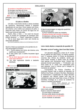SIMULADO 8 
A) mostrar a importância dos livros. 
B) divulgar uma feira de livros 
C) explicar como são feitos os livros. 
D) indicar locais onde se vendem livros. 
D11 ––––––––– QUESTÃO 09 –––––––––– 
(PROEB). Leia o texto abaixo. 
Esopo 
O Lobo e a Ovelha 
Um lobo, muito ferido devido a várias mordidas 
de cachorros, descansava doente e bastante 
alquebrado em sua toca. Como estava com fome, 
ele chamou uma ovelha que passava ali perto, e 
pediu-lhe para trazer um pouco da água de um 
riacho que corria ao lado dela. 
Assim, falou o lobo: ― “se você me trouxer 
água, eu ficarei em condições de conseguir meu 
próprio alimento.” ― “Claro!” respondeu a ovelha. 
― “Se eu levar água para você, sem dúvida eu 
serei esse alimento.” 
http://cantinhodasfabulas.vilabol.uol.com.br/oloboeaove lha.html 
Qual é a frase que apresenta uma opinião de um 
dos personagens do texto? 
A) ― “Como estava com fome, ele chamou uma 
ovelha que ia passando”. 
B) O lobo pediu que a ovelha trouxesse água 
para ele. 
C) “Se eu levar água para você, sem dúvida eu 
serei esse alimento”. 
D) Um lobo repousava doente e bastante 
debilitado. 
D4 ––––––––– QUESTÃO 10 –––––––––– 
Leia o texto abaixo. 
A fala do personagem no segundo quadrinho 
indica que ele quer: 
A) ficar meditando sobre seu trabalho. 
B) ganhar tempo até começar a trabalhar. 
C) saborear o almoço que lhe foi servido. 
D) trabalhar depois do almoço. 
Leia o texto abaixo e responda da questão 10 
Elevador cai do 4º andar e fere 8 em São Carlos 
– SP 
Um elevador despencou ontem do 4º. Andar 
de um edifício em São Carlos, no interior paulista, 
com 11 pessoas dentro. O Corpo de Bombeiros 
socorreu dez vítimas do acidente, sendo que 
cinco foram levadas à Santa Casa da cidade, 
mas apenas com ferimentos leves. Outras três 
pessoas tiveram escoriações. ― “O elevador, que 
tinha saído do 7º. andar, tem capacidade para 
seis pessoas, cinco a menos que a lotação no 
momento do acidente.” 
Funcionários da Polícia Científica do 
município fizeram hoje a vistoria do elevador do 
Edifício Ana Paula, no bairro Vila Nery. Moradores 
já reclamavam a substituição do antigo elevador 
e pagaram nos últimos meses uma taxa de 
condomínio para que fosse feita a troca. A Polícia 
Científica investiga se a causa do acidente foi 
mesmo o excesso de pessoas. 
Agência Estado. Disponível em: http:// 
www.globo.com> (P050017A9_SUP) 
D6 ––––––––– QUESTÃO 11 –––––––––– 
Leia o texto abaixo. 
Qual é o assunto desse texto? 
A) Uma briga no elevador. 
B) Uma morte dentro do elevador. 
C) Um acidente com um elevador. 
D) Um incêndio no elevador. 
3 
