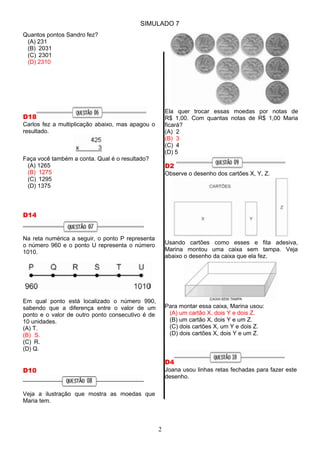 SIMULADO 7
Quantos pontos Sandro fez?
(A) 231
(B) 2031
(C) 2301
(D) 2310
D18
Carlos fez a multiplicação abaixo, mas apagou o
resultado.
Faça você também a conta. Qual é o resultado?
(A) 1265
(B) 1275
(C) 1295
(D) 1375
D14
Na reta numérica a seguir, o ponto P representa
o número 960 e o ponto U representa o número
1010.
Em qual ponto está localizado o número 990,
sabendo que a diferença entre o valor de um
ponto e o valor de outro ponto consecutivo é de
10 unidades.
(A) T.
(B) S.
(C) R.
(D) Q.
D10
Veja a ilustração que mostra as moedas que
Maria tem.
Ela quer trocar essas moedas por notas de
R$ 1,00. Com quantas notas de R$ 1,00 Maria
ficará?
(A) 2
(B) 3
(C) 4
(D) 5
D2
Observe o desenho dos cartões X, Y, Z.
Usando cartões como esses e fita adesiva,
Marina montou uma caixa sem tampa. Veja
abaixo o desenho da caixa que ela fez.
Para montar essa caixa, Marina usou:
(A) um cartão X, dois Y e dois Z.
(B) um cartão X, dois Y e um Z.
(C) dois cartões X, um Y e dois Z.
(D) dois cartões X, dois Y e um Z.
D4
Joana usou linhas retas fechadas para fazer este
desenho.
2
 