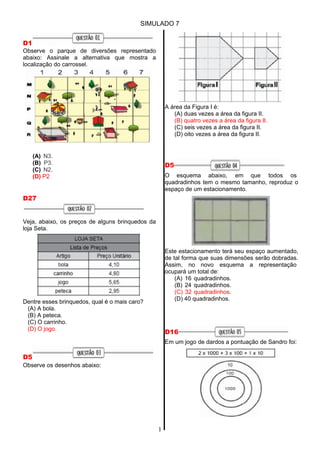 SIMULADO 7
1
D1
Observe o parque de diversões representado
abaixo: Assinale a alternativa que mostra a
localização do carrossel.
(A) N3.
(B) P3.
(C) N2.
(D) P2
D27
Veja, abaixo, os preços de alguns brinquedos da
loja Seta.
Dentre esses brinquedos, qual é o mais caro?
(A) A bola.
(B) A peteca.
(C) O carrinho.
(D) O jogo.
D5
Observe os desenhos abaixo:
A área da Figura I é:
(A) duas vezes a área da figura II.
(B) quatro vezes a área da figura II.
(C) seis vezes a área da figura II.
(D) oito vezes a área da figura II.
D5
O esquema abaixo, em que todos os
quadradinhos tem o mesmo tamanho, reproduz o
espaço de um estacionamento.
Este estacionamento terá seu espaço aumentado,
de tal forma que suas dimensões serão dobradas.
Assim, no novo esquema a representação
ocupará um total de:
(A) 16 quadradinhos.
(B) 24 quadradinhos.
(C) 32 quadradinhos.
(D) 40 quadradinhos.
D16
Em um jogo de dardos a pontuação de Sandro foi:
 