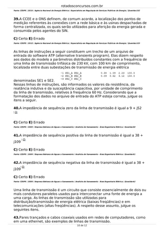 39.
40.
41.
42.
43.
Fonte: CESPE / 2010 / Agência Nacional de Energia Elétrica / Especialista em Regulação de Serviços Públicos de Energia / Questão:102
A CCEE e o ONS definem, de comum acordo, a localização dos pontos de
medição referentes às conexões com a rede básica e às usinas despachadas de
forma centralizada, os quais serão utilizados para aferição da energia gerada e
consumida pelos agentes do SIN.
C) Certo E) Errado
Fonte: CESPE / 2010 / Agência Nacional de Energia Elétrica / Especialista em Regulação de Serviços Públicos de Energia / Questão:103
As linhas de instruções a seguir constituem um trecho de um arquivo de
entrada do software ATP (alternative transients program). Elas dizem respeito
aos dados do modelo a parâmetros distribuídos constantes com a frequência de
uma linha de transmissão trifásica de 230 kV, com 100 km de comprimento,
localizada entre duas subestações de transmissão de energia elétrica
denominadas SE1 e SE2.
Nessas linhas de instruções, são informados os valores da resistência, da
reatância indutiva e da susceptância capacitiva, por unidade de comprimento
da linha de transmissão, relativos à frequência 60 Hz. Considerando que a
formatação dos dados no arquivo de entrada do ATP esteja correta, julgue os
itens a seguir.
A impedância de sequência zero da linha de transmissão é igual a 9 + j52
C) Certo E) Errado
Fonte: CESPE / 2009 / Empresa Bahiana de Águas e Saneamento / Analista de Saneamento - Área Engenharia Elétrica / Questão:60
A impedância de sequência positiva da linha de transmissão é igual a 38 +
j109
C) Certo E) Errado
Fonte: CESPE / 2009 / Empresa Bahiana de Águas e Saneamento / Analista de Saneamento - Área Engenharia Elétrica / Questão:61
A impedância de sequência negativa da linha de transmissão é igual a 38 +
j109
C) Certo E) Errado
Fonte: CESPE / 2009 / Empresa Bahiana de Águas e Saneamento / Analista de Saneamento - Área Engenharia Elétrica / Questão:62
Uma linha de transmissão é um circuito que consiste essencialmente de dois ou
mais condutores paralelos usados para interconectar uma fonte de energia a
uma carga. As linhas de transmissão são utilizadas para
distribuição/transmissão de energia elétrica (baixas freqüências) e em
telecomunicações (altas freqüências). A respeito desse assunto, julgue os
seguintes itens.
Pares trançados e cabos coaxiais usados em redes de computadores, como
em uma ethernet, são exemplos de linhas de transmissão.
rotadosconcursos.com.br
10 de 12
 