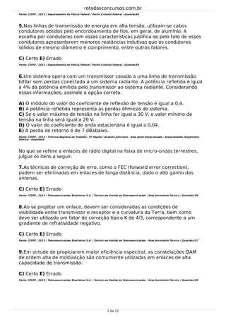 5.
6.
7.
8.
9.
Fonte: CESPE / 2013 / Departamento de Polícia Federal / Perito Criminal Federal / Questão:84
Nas linhas de transmissão de energia em alta tensão, utilizam-se cabos
condutores obtidos pelo encordoamento de fios, em geral, de alumínio. A
escolha por condutores com essas características justifica-se pelo fato de esses
condutores apresentarem menores reatâncias indutivas que os condutores
sólidos de mesmo diâmetro e comprimento, entre outros fatores.
C) Certo E) Errado
Fonte: CESPE / 2013 / Departamento de Polícia Federal / Perito Criminal Federal / Questão:85
Um sistema opera com um transmissor casado a uma linha de transmissão
bifilar sem perdas conectada a um sistema radiante. A potência refletida é igual
a 4% da potência emitida pelo transmissor ao sistema radiante. Considerando
essas informações, assinale a opção correta.
A) O módulo do valor do coeficiente de reflexão de tensão é igual a 0,4.
B) A potência refletida representa as perdas ôhmicas do sistema.
C) Se o valor máximo de tensão na linha for igual a 30 V, o valor mínimo de
tensão na linha será igual a 20 V.
D) O valor do coeficiente de onda estacionária é igual a 0,04.
E) A perda de retorno é de 7 dBabaixo.
Fonte: CESPE / 2013 / Tribunal Regional do Trabalho / 8ª Região / Analista Judiciário - Área Apoio Especializado - Especialidade: Engenharia
Elétrica / Questão:6
No que se refere a enlaces de rádio digital na faixa de micro-ondas terrestres,
julgue os itens a seguir.
As técnicas de correção de erro, como o FEC (forward error correction),
podem ser eliminadas em enlaces de longa distância, dado o alto ganho das
antenas.
C) Certo E) Errado
Fonte: CESPE / 2013 / Telecomunicações Brasileiras S.A. / Técnico em Gestão de Telecomunicações - Área Assistente Técnico / Questão:106
Ao se projetar um enlace, devem ser consideradas as condições de
visibilidade entre transmissor e receptor e a curvatura da Terra, bem como
deve ser utilizado um fator de correção típico K de 4/3, correspondente a um
gradiente de refratividade negativo.
C) Certo E) Errado
Fonte: CESPE / 2013 / Telecomunicações Brasileiras S.A. / Técnico em Gestão de Telecomunicações - Área Assistente Técnico / Questão:107
Em virtude de propiciarem maior eficiência espectral, as constelações QAM
de ordem alta de modulação são comumente utilizadas em enlaces de alta
capacidade de transmissão.
C) Certo E) Errado
Fonte: CESPE / 2013 / Telecomunicações Brasileiras S.A. / Técnico em Gestão de Telecomunicações - Área Assistente Técnico / Questão:108
rotadosconcursos.com.br
2 de 12
 