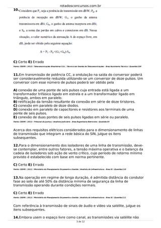 10.
11.
12.
13.
14.
C) Certo E) Errado
Fonte: CESPE / 2013 / Telecomunicações Brasileiras S.A. / Técnico em Gestão de Telecomunicações - Área Assistente Técnico / Questão:109
Em transmissão de potência CC, a ondulação na saída do conversor poderá
ser consideravelmente reduzida utilizando-se um conversor de doze pulsos. Um
conversor com esse número de pulsos poderá ser obtido pela
A) conexão de uma ponte de seis pulsos cuja entrada está ligada a um
transformador trifásico ligado em estrela e a um transformador ligado em
triângulo, ambos em paralelo.
B) retificação da tensão resultante da conexão em série de doze tiristores.
C) conexão em paralelo de doze diodos.
D) conexão em paralelo de capacitores e resistores aos terminais de uma
ponte de seis pulsos.
E) conexão de duas pontes de seis pulsos ligadas em série ou paralelo.
Fonte: CESPE / 2012 / Tribunal de Justiça / Analista Judiciário - Área Engenharia Eletricista / Questão:29
Acerca dos requisitos elétricos considerados para o dimensionamento de linhas
de transmissão que integram a rede básica do SIN, julgue os itens
subsequentes.
Para o dimensionamento dos isoladores de uma linha de transmissão, deve-
se contemplar, entre outros fatores, a tensão máxima operativa e o balanço da
cadeia de isoladores sob ação de vento crítico, cujo período de retorno mínimo
previsto é estabelecido com base em norma pertinente.
C) Certo E) Errado
Fonte: CESPE / 2012 / Ministério do Planejamento Orçamento e Gestão / Analista de Infraestrutura - Área III / Questão:110
Na operação em regime de longa duração, é admitida distância do condutor
fase ao solo de até 50% da distância mínima de segurança da linha de
transmissão operando durante condições normais.
C) Certo E) Errado
Fonte: CESPE / 2012 / Ministério do Planejamento Orçamento e Gestão / Analista de Infraestrutura - Área III / Questão:111
Com referência à transmissão de sinais de áudio e vídeo via satélite, julgue os
itens subsequentes.
Embora usem o espaço livre como canal, as transmissões via satélite não
rotadosconcursos.com.br
3 de 12
 