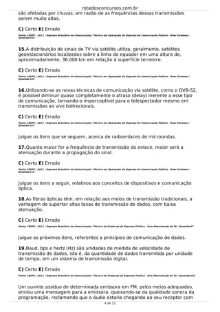 15.
16.
17.
18.
19.
são afetadas por chuvas, em razão de as frequências dessas transmissões
serem muito altas.
C) Certo E) Errado
Fonte: CESPE / 2011 / Empresa Brasileira de Comunicação / Técnico em Operações de Empresa de Comunicação Pública - Área Sistemas /
Questão:104
A distribuição de sinais de TV via satélite utiliza, geralmente, satélites
geoestacionários localizados sobre a linha do equador em uma altura de,
aproximadamente, 36.000 km em relação à superfície terrestre.
C) Certo E) Errado
Fonte: CESPE / 2011 / Empresa Brasileira de Comunicação / Técnico em Operações de Empresa de Comunicação Pública - Área Sistemas /
Questão:105
Utilizando-se as novas técnicas de comunicação via satélite, como o DVB-S2,
é possível diminuir quase completamente o atraso (delay) inerente a esse tipo
de comunicação, tornando-o imperceptível para o telespectador mesmo em
transmissões ao vivo bidirecionais.
C) Certo E) Errado
Fonte: CESPE / 2011 / Empresa Brasileira de Comunicação / Técnico em Operações de Empresa de Comunicação Pública - Área Sistemas /
Questão:107
Julgue os itens que se seguem, acerca de radioenlaces de microondas.
Quanto maior for a frequência de transmissão do enlace, maior será a
atenuação durante a propagação do sinal.
C) Certo E) Errado
Fonte: CESPE / 2011 / Empresa Brasileira de Comunicação / Técnico em Operações de Empresa de Comunicação Pública - Área Sistemas /
Questão:114
Julgue os itens a seguir, relativos aos conceitos de dispositivos e comunicação
óptica.
As fibras ópticas têm, em relação aos meios de transmissão tradicionais, a
vantagem de suportar altas taxas de transmissão de dados, com baixa
atenuação.
C) Certo E) Errado
Fonte: CESPE / 2011 / Empresa Brasileira de Comunicação / Técnico de Produção de Empresa Pública - Área Manutenção de TV / Questão:97
Julgue os próximos itens, referentes a princípios de comunicação de dados.
Baud, bps e hertz (Hz) são unidades de medida de velocidade de
transmissão de dados, isto é, da quantidade de dados transmitida por unidade
de tempo, em um sistema de transmissão digital.
C) Certo E) Errado
Fonte: CESPE / 2011 / Empresa Brasileira de Comunicação / Técnico de Produção de Empresa Pública - Área Manutenção de TV / Questão:102
Um ouvinte assíduo de determinada emissora em FM, pelos meios adequados,
enviou uma mensagem para a emissora, queixando-se da qualidade sonora da
programação, reclamando que o áudio estaria chegando ao seu receptor com
rotadosconcursos.com.br
4 de 12
 