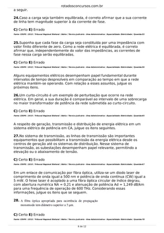 24.
25.
26.
27.
28.
a seguir.
Caso a carga seja também equilibrada, é correto afirmar que a sua corrente
de linha tem magnitude superior à da corrente de fase.
C) Certo E) Errado
Fonte: CESPE / 2010 / Tribunal Regional Eleitoral / Bahia / Técnico Judicário - Área Administrativa - Especialidade: Eletricidade / Questão:55
Suponha que cada fase da carga seja constituída por uma impedância com
valor finito diferente de zero. Como a rede elétrica é equilibrada, é correto
afirmar que, independentemente do valor das impedâncias, as correntes de
fase nessa carga serão equilibradas.
C) Certo E) Errado
Fonte: CESPE / 2010 / Tribunal Regional Eleitoral / Bahia / Técnico Judicário - Área Administrativa - Especialidade: Eletricidade / Questão:56
Alguns equipamentos elétricos desempenham papel fundamental durante
intervalos de tempo desprezíveis em comparação ao tempo em que a rede
elétrica mantém-se operando. Com relação a esses assuntos, julgue os
próximos itens.
Um curto-circuito é um exemplo de perturbação que ocorre na rede
elétrica. Em geral, a sua duração é comparável ao intervalo de uma sobrecarga
no maior transformador de potência da rede submetida ao curto-circuito.
C) Certo E) Errado
Fonte: CESPE / 2010 / Tribunal Regional Eleitoral / Bahia / Técnico Judicário - Área Administrativa - Especialidade: Eletricidade / Questão:65
A respeito de geração, transmissão e distribuição de energia elétrica em um
sistema elétrico de potência em CA, julgue os itens seguintes.
No sistema de transmissão, as linhas de transmissão são importantes
equipamentos que possibilitam a transmissão da energia elétrica desde os
centros de geração até os sistemas de distribuição. Nesse sistema de
transmissão, as subestações desempenham papel relevante, permitindo a
elevação ou o abaixamento de tensão.
C) Certo E) Errado
Fonte: CESPE / 2010 / Tribunal Regional Eleitoral / Bahia / Técnico Judicário - Área Administrativa - Especialidade: Eletricidade / Questão:67
Em um enlace de comunicação por fibra óptica, utiliza-se um diodo laser de
comprimento de onda igual a 500 nm e potência de onda contínua (CW) igual a
5 mW. O feixe laser é acoplado a uma fibra óptica circular de índice degrau,
com abertura numérica NA = 0,21 e atenuação de potência Ad = 1,249 dB/km
para uma frequência de operação de 600 THz. Considerando essas
informações, julgue os itens que se seguem.
C) Certo E) Errado
Fonte: CESPE / 2010 / Tribunal Regional Eleitoral / Bahia / Técnico Judicário - Área Administrativa - Especialidade: Eletricidade / Questão:78
rotadosconcursos.com.br
6 de 12
 