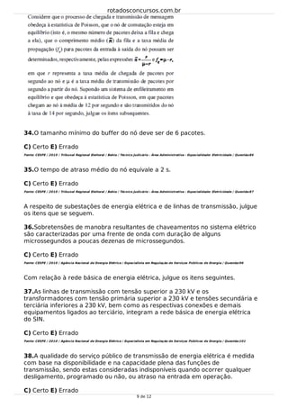 34.
35.
36.
37.
38.
O tamanho mínimo do buffer do nó deve ser de 6 pacotes.
C) Certo E) Errado
Fonte: CESPE / 2010 / Tribunal Regional Eleitoral / Bahia / Técnico Judicário - Área Administrativa - Especialidade: Eletricidade / Questão:86
O tempo de atraso médio do nó equivale a 2 s.
C) Certo E) Errado
Fonte: CESPE / 2010 / Tribunal Regional Eleitoral / Bahia / Técnico Judicário - Área Administrativa - Especialidade: Eletricidade / Questão:87
A respeito de subestações de energia elétrica e de linhas de transmissão, julgue
os itens que se seguem.
Sobretensões de manobra resultantes de chaveamentos no sistema elétrico
são caracterizadas por uma frente de onda com duração de alguns
microssegundos a poucas dezenas de microssegundos.
C) Certo E) Errado
Fonte: CESPE / 2010 / Agência Nacional de Energia Elétrica / Especialista em Regulação de Serviços Públicos de Energia / Questão:96
Com relação à rede básica de energia elétrica, julgue os itens seguintes.
As linhas de transmissão com tensão superior a 230 kV e os
transformadores com tensão primária superior a 230 kV e tensões secundária e
terciária inferiores a 230 kV, bem como as respectivas conexões e demais
equipamentos ligados ao terciário, integram a rede básica de energia elétrica
do SIN.
C) Certo E) Errado
Fonte: CESPE / 2010 / Agência Nacional de Energia Elétrica / Especialista em Regulação de Serviços Públicos de Energia / Questão:101
A qualidade do serviço público de transmissão de energia elétrica é medida
com base na disponibilidade e na capacidade plena das funções de
transmissão, sendo estas consideradas indisponíveis quando ocorrer qualquer
desligamento, programado ou não, ou atraso na entrada em operação.
C) Certo E) Errado
rotadosconcursos.com.br
9 de 12
 