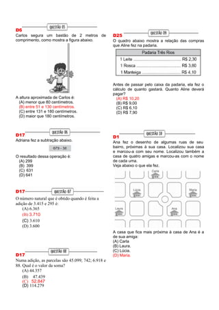 D6
Carlos segura um bastão de 2 metros de
comprimento, como mostra a figura abaixo.
A altura aproximada de Carlos é:
(A) menor que 80 centímetros.
(B) entre 51 e 130 centímetros.
(C) entre 131 e 180 centímetros.
(D) maior que 180 centímetros.
D17
Adriana fez a subtração abaixo.
O resultado dessa operação é:
(A) 299
(B) 399
(C) 631
(D) 641
D17
O número natural que é obtido quando é feita a
adição de 3.415 e 295 é:
(A) 6.365
(B) 3.710
(C) 3.610
(D) 3.600
D17
Numa adição, as parcelas são 45.099; 742; 6.918 e
88. Qual é o valor da soma?
(A) 44.357
(B) 47.439
(C) 52.847
(D) 114.279
D25
O quadro abaixo mostra a relação das compras
que Aline fez na padaria.
Antes de passar pelo caixa da padaria, ela fez o
cálculo de quanto gastará. Quanto Aline deverá
pagar?
(A) R$ 10,20
(B) R$ 9,00
(C) R$ 6,10
(D) R$ 7,90
D1
Ana fez o desenho de algumas ruas de seu
bairro, próximas à sua casa. Localizou sua casa
e marcou-a com seu nome. Localizou também a
casa de quatro amigas e marcou-as com o nome
de cada uma.
Veja abaixo o que ela fez.
A casa que fica mais próxima à casa de Ana é a
de sua amiga:
(A) Carla
(B) Laura.
(C) Lúcia.
(D) Maria.
 