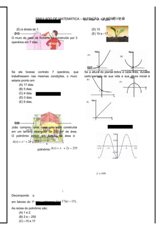 de 1cm. A função H (x) = 2
polinômio A(x) = x + 2x − 255
y = cos
SIMULADO DE MATEMÁTICA – 8ª EDIÇÃO – 3ª SÉRIE – E.M
(E) à direita de 1.
D15 –––––––––– QUESTÃO 05 ––––––––––
O muro da casa de Roberto foi construído por 3
operários em 7 dias.
Se ele tivesse contrato 7 operários, que
trabalhassem nas mesmas condições, o muro
estaria pronto em:
(A) 17 dias.
(B) 5 dias.
(C) 4 dias.
(D) 3 dias.
(E) 6 dias.
D26 –––––––––– QUESTÃO 06 ––––––––––
João comprou uma casa que está construída
em um terreno retangular de 255 m² de área.
O polinômio obtido em função da área é
A(x) = x2
+ 2x − 255 .
2
Decompondo o
em fatores do 1º grau, obtemos (x +17)(x −15) .
As raízes do polinômio são:
(A) 1 e 2.
(B) 2 e – 255
(C) –15 e 17
(D) 15
(E) 15 e –17.
D27 –––––––––– QUESTÃO 07 ––––––––––
Se a altura de planta dobra a cada mês, durante
certo período de sua vida e sua altura inicial é
 