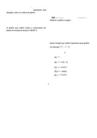 x
representa esta
situação, onde x é a altura da planta.
O gráfico que melhor ilustra o crescimento da
planta em função do tempo é: RESP. A
D30 –––––––––– QUESTÃO 08 ––––––––––
Observe o gráfico a seguir.
Qual a função que melhor representa esse gráfico
no intervalo [−2 , 2 ] ?
x
(A) 2 .
(B) y = sen(− x)
(C) y = sen(2x)
(D) y = – cos(x).
(E) y = 2cos(x)
2
 
