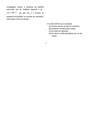 investigação revelou a presença da bactéria
salmonela, que se multiplica segundo a lei:
n(t) = 200 ⋅ 22t
, em que n(t) é o número de
bactérias encontradas na amostra de maionese t
horas após o início do almoço.
È correto afirmar que a produção:
(A) mínima ocorreu no mês de novembro;
(B) decresceu nesses quatro meses;
(C) foi maior em setembro.
(D) foi inferior a 4000 exemplares em um dos
meses.
3
 