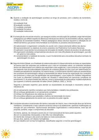 SIMULADO | SEDUC/RS 2013

26. Quando a avaliação da aprendizagem acontece ao longo do processo, com o objetivo de reorientá-lo,
recebe o nome de:
(A) avaliação final.
(B avaliação somativa.
(C) avaliação orientada.
(D) avaliação formativa.
(E) avaliação institucional.

27. A construção de uma escola inclusiva, que assegure a todos uma educação de qualidade, exige intervenções
pedagógicas que reflitam respeito às diferenças individuais dos alunos e às diversidades culturais, regionais
e religiosas da sociedade brasileira. Práticas pedagógicas dessa natureza requerem a utilização de um
referencial teórico que possa instrumentalizar os envolvidos no processo educacional para
(A) selecionarem e organizarem conteúdos de acordo com o desenvolvimento afetivo dos alunos.
(B) operacionalizarem os objetivos de ensino propostos nos Parâmetros Curriculares Nacionais.
(C) aplicarem novas teorias nos processos de renovação do trabalho rotineiro da escola e da sala de aula.
(D) organizarem atividades compensatórias aos alunos com mais dificuldades de aprendizagem, que são
em geral os mais pobres.
(E) compreenderem a realidade da escola, o que é fundamental para uma prática educativa centrada na
aprendizagem do aluno.

28. Segundo Antoni Zabala, se a finalidade do sistema educativo é o desenvolvimento de todas as capacidades
da pessoa para dar respostas aos problemas que a vida em sociedade coloca, os conteúdos escolares
devem ser selecionados com critérios que respondam a tais exigências, o que comporta uma organização
que depende mais da potencialidade explicativa de contextos globais do que a que vem determinada por
modelos parcializados em disciplinas. Ao mesmo tempo, o conhecimento científico sobre as características
dos processos de aprendizagem reforça a necessidade de utilizar formas de organização dos conteúdos
que promovam o maior grau de significação nas aprendizagens, o que implica em modelos integradores
nos quais os diferentes conteúdos possam ser situados e relacionados em estruturas complexas de
pensamento. E, do próprio âmbito das ciências, vimos a necessidade de potencializar modelos explicativos
que superem a extrema subdivisão do saber (Antoni ZABALA, 2002, p. 34-35).
Segundo o pensador espanhol, para atender as necessidades da educação é necessário colocar a
relevância de
(A) um pensamento científico complexo que instrumentalize o trabalho dos professores.
(B) um enfoque globalizador e um pensamento complexo.
(C) ênfase na infraestrutura dos sistemas de ensino.
(D) uma prática reflexiva que possibilite a melhora da transmissão do ensino.
(E) um enfoque globalizante de acordo com os preceitos do poder vigente.

29. A proposta educativa construtivista não isenta o educador de intervir, mas a intervenção deve ser de forma
mediadora, considerando o meio cultural e social da criança e do adolescente, operando modificações na
situação em que enfrentam. Oportunizando atividades organizadoras e estruturadoras, esse tipo de
proposta, portanto, exige o compromisso do educador
(A) diante, apenas, de crianças e jovens de um nível sociocultural de baixo poder aquisitivo.
(B) com os estudantes interessados e não influi nos indisciplinados.
(C) diante das crianças e dos jovens de todos os níveis socioculturais.
(D) que atua, apenas, em classes homogêneas.
(E) que trabalha com turmas homogêneas, classificadas segundo o nível de aprendizagem.

10

www.agoraead.com.br

 