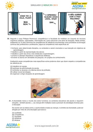 SIMULADO | SEDUC/RS 2013

30. Segundo o suiço Philippe Perrenoud, competência é a faculdade de mobilizar um conjunto de recursos
cognitivos (saberes, capacidades, informações etc.) para solucionar uma série de situações. Neste sentido,
analisando os 10 (dez) domínios de competências de referência reconhecidas como prioritárias na formação
contínua das professoras e professores, julgue as competência mais específicas de:
• Conhecer, para determinada disciplina, os conteúdos a serem ensinados e sua tradução em objetivos de
aprendizagem;
• Trabalhar a partir da representação dos alunos;
• Trabalhar a partir dos erros e dos obstáculos à aprendizagem;
• Construir e planejar dispositivos e sequências didáticas;
• Envolver os alunos em atividades de pesquisa, em projetos de conhecimento.
Analisando essas competências mais específicas acima podemos dizer que dizem respeito a competências
de referência de
(A) trabalhar em equipe.
(B) participar da administração da escola.
(C) enfrentar os deveres e os dilemas éticos da profissão.
(D) utilizar novas tecnologias.
(E) organizar e dirigir situações de aprendizagem.

31. A diversidade marca o mundo dos seres humanos; os contextos educativos são plurais e requerem
soluções – também plurais (...) as crianças têm múltiplas vozes e precisam de estratégias diversas para
a educação.
De acordo com as ideias acima, a oportunidade a todas as crianças, no âmbito da diversidade, pode ser
atingida por meio de uma educação que busca a
(A) qualidade.
(B) competência.
(C) equidade.
(D) eficiência.
(E) eficácia.

www.agoraead.com.br

11

 