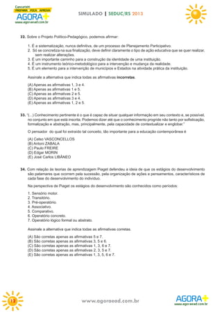 SIMULADO | SEDUC/RS 2013

32. Sobre o Projeto Político-Pedagógico, podemos afirmar:
1. É a sistematização, nunca definitiva, de um processo de Planejamento Participativo.
2. Só se concretiza na sua finalização, deve definir claramente o tipo de ação educativa que se quer realizar,
sem realizar alterações.
3. É um importante caminho para a construção da identidade de uma instituição.
4. É um instrumento teórico-metodológico para a intervenção e mudança da realidade.
5. É um elemento para a intervenção de municípios e Estados na atividade prática da instituição.
Assinale a alternativa que indica todas as afirmativas incorretas.
(A) Apenas as afirmativas 1, 3 e 4.
(B) Apenas as afirmativas 1 e 5.
(C) Apenas as afirmativas 2 e 5.
(D) Apenas as afirmativas 3 e 4.
(E) Apenas as afirmativas 1, 2 e 5.

33. “(...) Conhecimento pertinente é o que é capaz de situar qualquer informação em seu contexto e, se possível,
no conjunto em que está inscrita. Podemos dizer até que o conhecimento progride não tanto por sofisticação,
formalização e abstração, mas, principalmente, pela capacidade de contextualizar e englobar.”
O pensador do qual foi extraído tal conceito, tão importante para a educação contemporânea é
(A) Celso VASCONCELLOS
(B) Antoni ZABALA
(C) Paulo FREIRE
(D) Edgar MORIN
(E) José Carlos LIBÂNEO

34. Com relação às teorias de aprendizagem Piaget defendeu a ideia de que os estágios do desenvolvimento
são patamares que ocorrem pela sucessão, pela organização de ações e pensamentos, característicos de
cada fase do desenvolvimento do indivíduo.
Na perspectiva de Piaget os estágios do desenvolvimento são conhecidos como períodos:
1. Sensório motor.
2. Transitório.
3. Pré-operatório.
4. Associativo.
5. Comparativo.
6. Operatório concreto.
7. Operatório lógico formal ou abstrato.
Assinale a alternativa que indica todas as afirmativas corretas.
(A) São corretas apenas as afirmativas 5 e 7.
(B) São corretas apenas as afirmativas 3, 5 e 6.
(C) São corretas apenas as afirmativas 1, 3, 6 e 7.
(D) São corretas apenas as afirmativas 2, 3, 5 e 7.
(E) São corretas apenas as afirmativas 1, 3, 5, 6 e 7.

12

www.agoraead.com.br

 