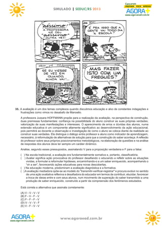 SIMULADO | SEDUC/RS 2013

35. A avaliação é um dos temas complexos quando discutimos educação e alvo de constantes indagações e
frustrações como vimos no desabafo de Manoelio.
A professora Jussara HOFFMANN propõe para a realização da avaliação, na perspectiva de construção,
duas premissas fundamentais: confiança na possibilidade do aluno construir as suas próprias verdades;
valorização de suas manifestações e interesses. O aparecimento de erros e dúvidas dos alunos, numa
extensão educativa é um componente altamente significativo ao desenvolvimento da ação educacional,
pois permitirá ao docente a observação e investigação de como o aluno se coloca diante da realidade ao
construir suas verdades. Ela distingue o diálogo entre professor e aluno como indicador de aprendizagem,
necessário, à reformulação de alternativas de solução para que a construção do saber aconteça. A reflexão
do professor sobre seus próprios posicionamentos metodológicos, na elaboração de questões e na análise
de respostas dos alunos deve ter sempre um caráter dinâmico.
Analise, segundo esses pressupostos, assinalando V para a proposição verdadeira e F para a falsa:
( ) Na escola tradicional, a avaliação era fundamentalmente somativa e, portanto, classificatória.
( ) Avaliar significa ação provocativa do professor desafiando o educando a refletir sobre as situações
vividas, a formular e reformular hipóteses, encaminhando-o a um saber enriquecido, acompanhando o
“vir a ser”, favorecendo ações educativas para novas descobertas.
( ) Na educação moderna, predominam a avaliação diagnóstica e a formativa.
( ) A avaliação mediadora opõe-se ao modelo do "transmitir-verificar-registrar" e procura evoluir no sentido
de uma ação avaliativa reflexiva e desafiadora do educador em termos de contribuir, elucidar, favorecer
a troca de ideias entre e com seus alunos, num movimento de superação do saber transmitido a uma
produção de saber enriquecido, construído a partir da compreensão dos fenômenos estudados.
Está correta a alternativa que assinala corretamente:
(A) V - V - V - V
(B) F - V - F - V
(C) F - F - F - V
(D) V - V - V - F
(E) V - F - V - V

www.agoraead.com.br

13

 