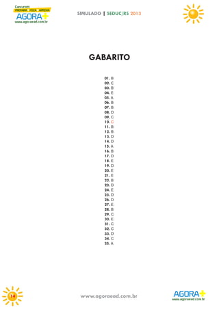 SIMULADO | SEDUC/RS 2013

GABARITO
01. B
02. C
03. B
04. E
05. A
06. B
07. B
08. D
09. C
10. C
11. B
12. B
13. D
14. D
15. A
16. B
17. D
18. E
19. D
20. E
21. E
22. B
23. D
24. E
25. D
26. D
27. E
28. B
29. C
30. E
31. C
32. C
33. D
34. C
35. A

14

www.agoraead.com.br

 