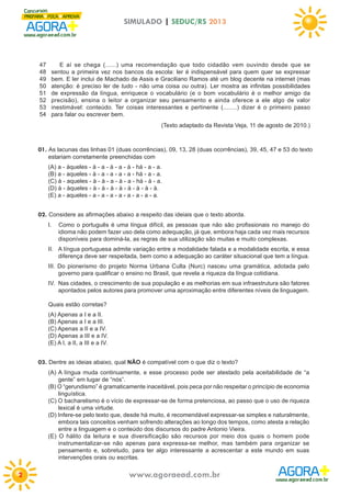 SIMULADO | SEDUC/RS 2013

47
48
49
50
51
52
53
54

E aí se chega (......) uma recomendação que todo cidadão vem ouvindo desde que se
sentou a primeira vez nos bancos da escola: ler é indispensável para quem quer se expressar
bem. E ler inclui de Machado de Assis e Graciliano Ramos até um blog decente na internet (mas
atenção: é preciso ler de tudo - não uma coisa ou outra). Ler mostra as infinitas possibilidades
de expressão da língua, enriquece o vocabulário (e o bom vocabulário é o melhor amigo da
precisão), ensina o leitor a organizar seu pensamento e ainda oferece a ele algo de valor
inestimável: conteúdo. Ter coisas interessantes e pertinente (........) dizer é o primeiro passo
para falar ou escrever bem.
(Texto adaptado da Revista Veja, 11 de agosto de 2010.)

01. As lacunas das linhas 01 (duas ocorrências), 09, 13, 28 (duas ocorrências), 39, 45, 47 e 53 do texto
estariam corretamente preenchidas com
(A) a - àqueles - à - a - à - a - à - há - a - a.
(B) a - aqueles - à - a - a - a - a - há - a - a.
(C) à - aqueles - à - à - a - à - a - há - à - a.
(D) à - àqueles - à - à - à - à - à - à - à - à.
(E) a - aqueles - a - a - a - a - a - a - a - a.

02. Considere as afirmações abaixo a respeito das ideiais que o texto aborda.
I.

Como o português é uma língua difícil, as pessoas que não são profissionais no manejo do
idioma não podem fazer uso dela como adequação, já que, embora haja cada vez mais recursos
disponíveis para dominá-la, as regras de sua utilização são muitas e muito complexas.

II. A língua portuguesa admite variação entre a modalidade falada e a modalidade escrita, e essa
diferença deve ser respeitada, bem como a adequação ao caráter situacional que tem a língua.
III. Do pionerismo do projeto Norma Urbana Culta (Nurc) nasceu uma gramática, adotada pelo
governo para qualificar o ensino no Brasil, que revela a riqueza da língua cotidiana.
IV. Nas cidades, o crescimento de sua população e as melhorias em sua infraestrutura são fatores
apontados pelos autores para promover uma aproximação entre diferentes níveis de linguagem.
Quais estão corretas?
(A) Apenas a I e a II.
(B) Apenas a I e a III.
(C) Apenas a II e a IV.
(D) Apenas a III e a IV.
(E) A I, a II, a III e a IV.

03. Dentre as ideias abaixo, qual NÃO é compatível com o que diz o texto?
(A) A língua muda continuamente, e esse processo pode ser atestado pela aceitabilidade de “a
gente” em lugar de “nós”.
(B) O “gerundismo” é gramaticamente inaceitável, pois peca por não respeitar o princípio de economia
linguística.
(C) O bacharelismo é o vício de expressar-se de forma pretenciosa, ao passo que o uso de riqueza
lexical é uma virtude.
(D) Infere-se pelo texto que, desde há muito, é recomendável expressar-se simples e naturalmente,
embora tais conceitos venham sofrendo alterações ao longo dos tempos, como atesta a relação
entre a linguagem e o conteúdo dos discursos do padre Antonio Vieira.
(E) O hálito da leitura e sua diversificação são recursos por meio dos quais o homem pode
instrumentalizar-se não apenas para expressa-se melhor, mas também para organizar se
pensamento e, sobretudo, para ter algo interessante a acrescentar a este mundo em suas
intervenções orais ou escritas.

2

www.agoraead.com.br

 