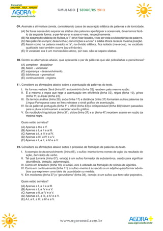 SIMULADO | SEDUC/RS 2013

09. Assinale a afirmativa correta, considerando casos de separação silábica de palavras e de tonicidade.
(A) Se fosse necessário separar as sílabas das palavras aperfeiçoar e acessíveis, deveríamos fazêlo da seguinte forma: a-per-fei-ço-ar e aces-sí-veis, respectivamente.
(B) Na separação silábica de fluidez, o “i” deve ficar isolado, visto ser esta a sílaba tônica da palavra.
(C) Nas palavras cumprir, desenvolver, transcrições e enviar, a sílaba tônica recai na mesma posição.
(D) Assim como na palavra meados o “a”, na divisão silábica, fica isolado (me-a-dos), no vocábulo
qualidade isso também ocorre (qu-a-li-da-de).
(E) O vocábulo soa é um monossílabo átono, por isso, não se separa sílabas.

10. Dentre as alternativas abaixo, qual apresenta o par de palavras que são polissílabas e paroxítonas?
(A) complexo - disciplinar
(B) fiasco - vocabular.
(C) esperança - desenvolvimento.
(D) bibliotecas - gramatical.
(E) continuamente - registra.

11. Considere as afirmações abaixo sobre a acentuação de palavras do texto.
I. As formas verbais Será (linha 01) e dominá-la (linha 02) recebem pela mesma razão.
II. É a mesma a regra que rege a acentuação em eficiência (linha 03), régua (linha 10), gírias
(linha 11) e áreas (linha 23).
III. Os termos análise (linha 29), avós (linha 17) e distância (linha 37) formariam outras palavras da
Língua Portuguesa caso se lhes retirasse o sinal gráfico de acentuação.
IV. Se as palavras português (linha 11), difícil (linha 43) e indispensável (linha 48) fossem passadas
para o plural continuariam a receber acento gráfico.
V. Os vocábulos linguísticos (linha 37), vícios (linha 37) e aí (linha 47) recebem acento em razão da
mesma regra.
Quais estão corretas?
(A) Apenas a II e a V.
(B) Apenas a I, a II e a III.
(C) Apenas a I, a III e a IV.
(D) Apenas a III, a IV e a V.
(E) Apenas a I, a II, a IV e a V.

12. Considere as afirmações abaixo sobre o processo de formação de palavras do texto.
I. A exemplo de desenvolvimento (linha 06), o sufixo -mento forma nomes de ação ou resultado de
ação, derivados de verbo.
II. Tal qual Livraria (linha 07), -aria(s) é um sufixo formador de substantivos, usado para significar
abundância, coleção, aglomeração.
III. Como em brasileiro (linha 10), o sufixo -eiro é utilizado na formação de nomes de agentes.
IV. Como em continuamente (linha 11), o sufixo -mente é acrescido a um adjetivo para formar advérbios que exprimem uma ideia de quantidade ou medida.
V. Em modismos (linha 37) e “gerundismo” (linha 38), -ismo(s) é um sufixo que tem valor pejorativo.
Quais estão corretas?
(A) Apenas a I, a II e a III.
(B) Apenas a I, a IV e a V.
(C) Apenas a II, a IV e a V.
(D) Apenas a I, a III, a IV e a V.
(E) A I, a II, a III, a IV e a V.

4

www.agoraead.com.br

 