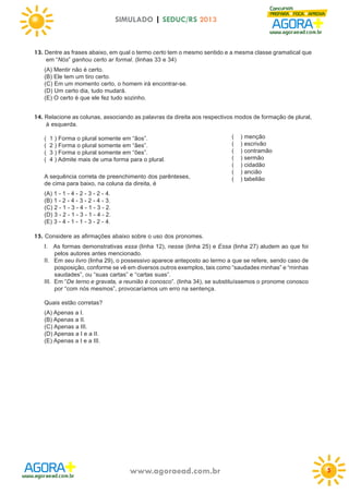 SIMULADO | SEDUC/RS 2013

13. Dentre as frases abaixo, em qual o termo certo tem o mesmo sentido e a mesma classe gramatical que
em “Nós” ganhou certo ar formal. (linhas 33 e 34)
(A) Mentir não é certo.
(B) Ele tem um tiro certo.
(C) Em um momento certo, o homem irá encontrar-se.
(D) Um certo dia, tudo mudará.
(E) O certo é que ele fez tudo sozinho.

14. Relacione as colunas, associando as palavras da direita aos respectivos modos de formação de plural,
à esquerda.
(
(
(
(

1 ) Forma o plural somente em “ãos”.
2 ) Forma o plural somente em “ães”.
3 ) Forma o plural somente em “ões”.
4 ) Admite mais de uma forma para o plural.

A sequência correta de preenchimento dos parênteses,
de cima para baixo, na coluna da direita, é

(
(
(
(
(
(
(

) menção
) escrivão
) contramão
) sermão
) cidadão
) ancião
) tabelião

(A) 1 - 1 - 4 - 2 - 3 - 2 - 4.
(B) 1 - 2 - 4 - 3 - 2 - 4 - 3.
(C) 2 - 1 - 3 - 4 - 1 - 3 - 2.
(D) 3 - 2 - 1 - 3 - 1 - 4 - 2.
(E) 3 - 4 - 1 - 1 - 3 - 2 - 4.

15. Considere as afirmações abaixo sobre o uso dos pronomes.
I. As formas demonstrativas essa (linha 12), nesse (linha 25) e Essa (linha 27) aludem ao que foi
pelos autores antes mencionado.
II. Em seu livro (linha 29), o possessivo aparece anteposto ao termo a que se refere, sendo caso de
posposição, conforme se vê em diversos outros exemplos, tais como “saudades minhas” e “minhas
saudades”, ou “suas cartas” e “cartas suas”.
III. Em “De terno e gravata, a reunião é conosco”. (linha 34), se substituíssemos o pronome conosco
por “com nós mesmos”, provocaríamos um erro na sentença.
Quais estão corretas?
(A) Apenas a I.
(B) Apenas a II.
(C) Apenas a III.
(D) Apenas a I e a II.
(E) Apenas a I e a III.

www.agoraead.com.br

5

 