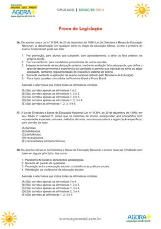 SIMULADO | SEDUC/RS 2013

Prova de Legislação
16. De acordo com a Lei n.º 9.394, de 20 de dezembro de 1996 (Lei de Diretrizes e Bases da Educação
Nacional), a classificação em qualquer série ou etapa da educação básica, exceto a primeira do
ensino fundamental, pode ser feita:
1. Por promoção, para alunos que cursaram, com aproveitamento, a série ou fase anterior, na
própria escola.
2. Por transferência, para candidatos procedentes de outras escolas.
3. Independentemente de escolarização anterior, mediante avaliação feita pela escola, que defina o
grau de desenvolvimento e experiência do candidato e permita sua inscrição na série ou etapa
adequada, conforme regulamentação do respectivo sistema de ensino.
4. Somente mediante a aplicação de exame nacional definido pelo Ministério da Educação.
5. Para todos aqueles com média na Provinha Brasil e Prova Brasil.
Assinale a alternativa que indica todas as afirmativas corretas.
(A) São corretas apenas as afirmativas 1 e 2.
(B) São corretas apenas as afirmativas 1, 2 e 3.
(C) São corretas apenas as afirmativas 1, 4 e 5.
(D) São corretas apenas as afirmativas 1, 2, 3 e 4.
(E) São corretas as afirmativas 1, 2, 3, 4 e 5.

17. A Lei de Diretrizes e Bases da Educação Nacional (Lei n.º 9.394, de 20 de dezembro de 1996), em
seu Título V, Capítulo V, prevê que os sistemas de ensino assegurarão aos educandos com
necessidades especiais currículos, métodos, técnicas, recursos educativos e organização específicos,
para atender às suas:
(A) famílias.
(B) habilidades.
(C) deficiências.
(D) necessidades.
(E) necessidades sócioeconômicas.

18. De acordo com a Lei de Diretrizes e Bases da Educação Nacional, o ensino deve ser ministrado com
base em alguns princípios, tais como:
1. Pluralismo de ideias e concepções pedagógicas.
2. Garantia do padrão de qualidade.
3. Vinculação entre a educação escolar, o trabalho e as práticas sociais.
4. Valorização do profissional da educação escolar.
Assinale a alternativa que indica todas as afirmativas corretas.
(A) São corretas apenas as afirmativas 3 e 4.
(B) São corretas apenas as afirmativas 1, 2 e 3.
(C) São corretas apenas as afirmativas 1, 3 e 4.
(D) São corretas apenas as afirmativas 2, 3 e 4.
(E) São corretas as afirmativas 1, 2, 3 e 4.

6

www.agoraead.com.br

 