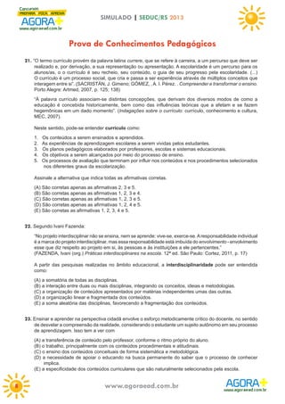 SIMULADO | SEDUC/RS 2013

Prova de Conhecimentos Pedagógicos
21. “O termo currículo provém da palavra latina currere, que se refere à carreira, a um percurso que deve ser
realizado e, por derivação, a sua representação ou apresentação. A escolaridade é um percurso para os
alunos/as, o o currículo é seu recheio, seu conteúdo, o guia de seu progresso pela escolaridade. (...)
O currículo é um processo social, que cria e passa a ser experiência através de múltiplos conceitos que
interagem entre si”. (SACRISTÁN, J. Gimeno; GÓMEZ, , A. I. Pérez. . Compreender e transformar o ensino.
Porto Alegre: Artmed, 2007, p. 125; 138)
“À palavra currículo associam-se distintas concepções, que derivam dos diversos modos de como a
educação é concebida historicamente, bem como das influências teóricas que a afetam e se fazem
hegemônicas em um dado momento”. (Indagações sobre o currículo: currículo, conhecimento e cultura,
MEC, 2007).
Neste sentido, pode-se entender currículo como:
1.
2.
3.
4.
5.

Os conteúdos a serem ensinados e aprendidos.
As experiências de aprendizagem escolares a serem vividas pelos estudantes.
Os planos pedagógicos elaborados por professores, escolas e sistemas educacionais.
Os objetivos a serem alcançados por meio do processo de ensino.
Os processos de avaliação que terminam por influir nos conteúdos e nos procedimentos selecionados
nos diferentes graus da escolarização.

Assinale a alternativa que indica todas as afirmativas corretas.
(A) São corretas apenas as afirmativas 2, 3 e 5.
(B) São corretas apenas as afirmativas 1, 2, 3 e 4.
(C) São corretas apenas as afirmativas 1, 2, 3 e 5.
(D) São corretas apenas as afirmativas 1, 2, 4 e 5.
(E) São corretas as afirmativas 1, 2, 3, 4 e 5.

22. Segundo Ivani Fazenda:
“No projeto interdisciplinar não se ensina, nem se aprende: vive-se, exerce-se. A responsabilidade individual
é a marca do projeto interdisciplinar, mas essa responsabilidade está imbuída do envolvimento - envolvimento
esse que diz respeito ao projeto em si, às pessoas e às instituições a ele pertencentes.”
(FAZENDA, Ivani (org.) Práticas interdisciplinares na escola. 12ª ed. São Paulo: Cortez, 2011, p. 17)
A partir das pesquisas realizadas no âmbito educacional, a interdisciplinaridade pode ser entendida
como:
(A) a somatória de todas as disciplinas.
(B) a interação entre duas ou mais disciplinas, integrando os conceitos, ideias e metodologias.
(C) a organização de conteúdos apresentados por matérias independentes umas das outras.
(D) a organização linear e fragmentada dos conteúdos.
(E) a soma aleatória das disciplinas, favorecendo a fragmentação dos conteúdos.

23. Ensinar e aprender na perspectiva cidadã envolve o esforço metodicamente crítico do docente, no sentido
de desvelar a compreensão da realidade, considerando o estudante um sujeito autônomo em seu processo
de aprendizagem. Isso tem a ver com
(A) a transferência de conteúdo pelo professor, conforme o ritmo próprio do aluno.
(B) o trabalho, principalmente com os conteúdos procedimentais e atitudinais.
(C) o ensino dos conteúdos conceituais de forma sistemática e metodológica.
(D) a necessidade de apoiar o educando na busca permanente do saber que o processo de conhecer
implica.
(E) a especificidade dos conteúdos curriculares que são naturalmente selecionados pela escola.

8

www.agoraead.com.br

 