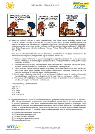 SIMULADO | SEDUC/RS 2013

24. Segundo o professor Libâneo, “a escola necessária para fazer frente a essas realidades é a que provê
formação cultural e científica, que possibilita o contato dos alunos com a cultura, aquela cultura provida
pela ciencia, pela técnica, pela linguagem, pela estética, pela ética. Especialmente, uma escola de qualidade
é aquela que inclui, uma escola contra a exclusão econômica, política, cultural, pedagógica”. (LIBÂNEO,
José Carlos. Organização e Gestão da Escola - Teoria e Prática. Editora Alternativa. 5 edição. Goiânia.
2004, p. 46).
Para essa escola concebida como espaço de síntese, no exercício de seu papel na construção da
democracia social e política, são propostos alguns objetivos. Analise-os:
1. Promover o desenvolvimento de capacidades cognitivas, operativas e sociais dos alunos (processos
mentais, estratégias de aprendizagem, competencias do pensar, pensamento crítico), por meio dos
conteúdos escolares.
2. Promover as condições para o fortalecimento da subjetividade e da identidade cultural dos alunos,
incluindo o desenvolvimento da criatividade, da sensibilidade, da imaginação.
3. Preparar para o trabalho e para a sociedade tecnológica e comunicacional, implicando preparação
tecnológica (saber tomar decisoes, fazer análises globalizantes, interpretar informações de toda
natureza, ter atitude de pesquisa, saber trabalhar junto etc.);
4. Formar para a cidadania crítica, isto é, formar um cidadao-trabalhador capaz de interferir criticamente
na realidade para transformá-la e não apenas formar para integrar o mercado de trabalho.
5. Desenvolver a formação para valores éticos, isto é, formação de qualidades morais, traços de caráter,
atitudes, convicções humanistas e humanitárias.
Está(ão) correta(s) apenas os itens
(A) I, III e V.
(B) II e IV.
(C) I, II e III.
(D) II, III e V.
(E) I, II, III, IV e V.

25. Vygotsky entende que o desenvolvimento é fruto de uma grande influência das experiências do indivíduo.
Para ele, desenvolvimento e aprendizado estão intimamente ligados: nós só nos desenvolvemos se
(e quando) aprendemos. Além disso, o desenvolvimento não depende apenas da maturação, como
acreditavam os inatistas. No processo se estabelece uma distância entre aquilo que a criança sabe fazer
sozinha (o desenvolvimento real) e o que é capaz de realizar com ajuda de alguém mais experiente (o
desenvolvimento potencial). O psicólogo denominou esse segundo nível de desenvolvimento como
(A) processo permanente de assimilação.
(B) zona de desenvolvimento real.
(C) zona de interação potencial.
(D) zona de desenvolvimento proximal.
(E) maturação epistêmica.

www.agoraead.com.br

9

 