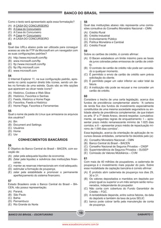 BANCO DO BRASIL
BANCO DO BRASIL – ESCRITURÁRIO GABARITO 1
10
www.acasadoconcurseiro.com.br
Como o texto será apresentado após essa formatação?
(A)	 A CASA DO CONCURSEIRO
(B)	 A Casa do Concurseiro
(C)	 A Casa do Concurseiro
(D)	A Casa do Concurseiro
(E)	 A CASA DO CONCURSEIRO
53
Qual das URLs abaixo pode ser utilizada para conseguir
acesso ao site de FTP da Microsoft em um navegador com
as suas configurações padrões?
(A)	http://www.microsoft.com/ftp
(B)	www.microsoft.com/ftp
(C)	ftp://www.microsoft.com/ftp
(D)	ftp://ftp.microsoft.com
(E)	www.microsoft.com
54
O Internet Explorer 11, na sua configuração padrão, apre-
senta no canto superior direito três ícones, sendo um de-
les no formato de uma estrela. Quais são as três opções
que aparecem ao clicar neste ícone?
(A)	 Histórico, Cookies e Web Slice
(B)	 Histórico, Favoritos e Senhas
(C)	 Feeds, Histórico e Home Page
(D)	 Favoritos, Feeds e Histórico
(E)	 Home Page, Favoritos e Ferramentas
55
Qual o nome da pasta do Linux que armazena os arquivos
dos usuários?
(A)	Bin
(B)	 Document and Settings
(C)	Usuários
(D)	Home
(E)	Usr
CONHECIMENTOS BANCÁRIOS
56
É Objetivo do Banco Central do Brasil – BACEN, com ex-
ceção de:
(A)	 zelar pela adequada liquidez da economia;
(B)	 Zelar pela liquidez e solvência das instituições finan-
ceiras;
(C)	 manter as reservas internacionais em nível adequado;
(D)	 estimular a formação de poupança;
(E)	zelar pela estabilidade e promover o permanente
aperfeiçoamento do sistema financeiro.
57
Estado Brasileiro onde o Banco Central do Brasil – BA-
CEN, não possui representação.
(A)	Paraná,
(B)	 São Paulo
(C)	Bahia
(D)	Pernambuco
(E)	 Rio Grande do Norte
58
Qual das instituições abaixo não representa uma comis-
sões consultiva do Conselho Monetário Nacional – CMN:
(A)	 Crédito Rural
(B)	 Crédito Industrial
(C)	 Endividamento Público
(D)	 Política Monetária e Cambial
(E)	 Crédito Fiscal
59
Sobre os cartões de crédito, é correto afirmar:
(A)	 O Bacen estabelece um limite máximo para as taxas
de juros cobradas pelas emissoras de cartão de crédi-
to.
(B)	 O contrato de cartão de crédito não pode ser cancela-
do a qualquer momento.
(C)	 É permitido o envio de cartão de crédito sem prévia
solicitação do cliente.
(D)	 É permitido pagar um valor inferior ao valor total da
fatura.
(E)	 A instituição não pode se recusar a me conceder um
cartão de crédito.
60
Considere o trecho de uma certa legislação, acerca dos
fundos de previdência complementar aberto: “A carteira
de renda fixa dos fundos de investimento especialmente
constituídos de uma mesma sociedade seguradora ou en-
tidade aberta de previdência complementar, de que tratam
os arts. 5º a 7º deste Anexo, deverá respeitar, cumulativa-
mente, as seguintes regras de enquadramento: I – apre-
sentar prazo médio remanescente mínimo de 1.825 dias
corridos; e II – apresentar prazo médio de repactuação mí-
nimo de 1.095 dias corridos”.
Essa legislação, acerca da orientação de aplicação de re-
cursos dessas entidades, certamente foi decidida pelo (a):
(A)	 Conselho Monetário Nacional – CMN
(B)	 Banco Central do Brasil – BACEN
(C)	 Conselho Nacional de Seguros Privados – CNSP
(D)	 Superintendência de Seguros Privados – SUSEP
(E)	 Comissão de Valores Mobiliários – CVM
61
Com mais de 40 milhões de poupadores, a caderneta de
poupança é o investimento mais popular do país. Sobre
essa modalidade de captação bancária é correto afirmar:
(A)	 É proibido abrir caderneta de poupança nos dias 29,
30 e 31.
(B)	 Os valores depositados e mantidos em depósito por
prazo igual ou superior a um mês sempre serão remu-
nerados, independente do poupador.
(C)	Não conta com cobertura do Fundo Garantidor de
Crédito – FGC.
(D)	 A rentabilidade depende, entre outros fatores, da data
do depósito e também da taxa de juros SELIC.
(E)	 banco pode cobrar tarifa pela manutenção de conta
de poupança.
 