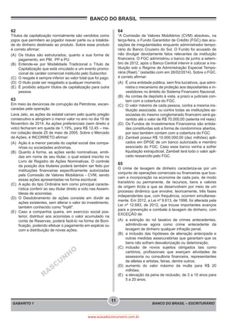 BANCO DO BRASIL – ESCRITURÁRIO
BANCO DO BRASIL
GABARITO 1
11
www.acasadoconcurseiro.com.br
62
Títulos de capitalização normalmente são vendidos como
jogos que permitem ao jogador reaver parte ou a totalida-
de do dinheiro destinado ao produto. Sobre esse produto
é correto afirmar:
(A)	 Os títulos são estruturados, quanto a sua forma de
pagamento, em PM, PP e PU.
(B)	Entende-se por Modalidade Tradicional o Título de
Capitalização que está vinculado a um evento promo-
cional de caráter comercial instituído pelo Subscritor.
(C)	 O resgate é sempre inferior ao valor total que foi pago.
(D)	 O título pode ser resgatado a qualquer momento.
(E)	 É proibido adquirir títulos de capitalização para outra
pessoa.
63
Em meio às denúncias de corrupção da Petrobras, escan-
caradas pela operação
Lava Jato, as ações da estatal caíram pelo quarto pregão
consecutivo e atingiram o menor valor no ano no dia 19 de
Novembro de 2014. As ações preferenciais (sem direito a
voto) fecharam em queda de 1,19%, para R$ 12,45 – me-
nor cotação desde 25 de maio de 2005. Sobre o Mercado
de Ações, é INCORRETO afirmar:
(A)	 Ação é a menor parcela do capital social das compa-
nhias ou sociedades anônimas.
(B)	 Quanto à forma, as ações serão nominativas, emiti-
das em nome de seu titular, o qual estará inscrito no
Livro de Registro de Ações Nominativas. O controle
da posição dos titulares poderá também ser feito por
instituições financeiras especificamente autorizadas
pela Comissão de Valores Mobiliários - CVM, sendo
essas ações apresentadas na forma escritural.
(C)	 A ação do tipo Ordinária tem como principal caracte-
rística conferir ao seu titular direito a voto nas Assem-
bleias de acionistas.
(D)	O Desdobramento de ações consiste em dividir as
ações existentes, sem alterar o valor do investimento,
também conhecido como "Inplit".
(E)	 Caso a companhia queira, em exercício social pos-
terior, distribuir aos acionistas o valor acumulado na
conta de Reservas, poderá fazê-lo na forma de Boni-
ficação, podendo efetuar o pagamento em espécie ou
com a distribuição de novas ações.
RASCU
N
H
O
64
“A Comissão de Valores Mobiliários (CVM) absolveu, na
terça-feira, o Fundo Garantidor de Crédito (FGC) das acu-
sações de irregularidades enquanto administrador tempo-
rário do Banco Cruzeiro do Sul. O Fundo foi acusado de
não divulgar devidamente fatos relevantes da instituição
financeira. O FGC administrou o banco de junho a setem-
bro de 2012, após o Banco Central intervir e colocar a ins-
tituição sob o Regime de Administração Especial Tempo-
rária (Raet).” (estadão.com em 26/02/2014). Sobre o FGC,
é correto afirmar:
(A)	 É uma entidade pública, sem fins lucrativos, que admi-
nistra o mecanismo de proteção aos depositantes e in-
vestidores no âmbito do Sistema Financeiro Nacional.
(B)	 As contas de depósito à vista, a prazo e judiciais con-
tam com a cobertura do FGC.
(C)	 O valor máximo de cada pessoa, contra a mesma ins-
tituição associada, ou contra todas as instituições as-
sociadas do mesmo conglomerado financeiro será ga-
rantido até o valor de R$ 70.000,00 (setenta mil reais)
(D)	 Os Fundos de Investimentos Financeiros são entida-
des constituídas sob a forma de condomínios abertos,
por isso também contam com a cobertura do FGC.
(E)	 Zambeli possui R$ 10.000.000,00 (dez milhões) apli-
cados em DPGE de um banco autorizado e membro
associado do FGC. Caso esse banco venha a sofrer
liquidação extrajudicial, Zambeli terá todo o valor apli-
cado ressarcido pelo FGC.
65
O crime de lavagem de dinheiro caracteriza-se por um
conjunto de operações comerciais ou financeiras que bus-
cam a incorporação na economia de cada país, de modo
transitório ou permanente, de recursos, bens e valores
de origem ilícita e que se desenvolvem por meio de um
processo dinâmico que envolve, teoricamente, três fases
independentes que, com frequência, ocorrem simultanea-
mente. Em 2012, a Lei nº 9.613, de 1998, foi alterada pela
Lei nº 12.683, de 2012, que trouxe importantes avanços
para a prevenção e combate à lavagem de dinheiro, com
EXCEÇÃO de:
(A)	a extinção do rol taxativo de crimes antecedentes,
admitindo-se agora como crime antecedente da
lavagem de dinheiro qualquer infração penal;
(B)	 a inclusão das hipóteses de alienação antecipada e
outras medidas assecuratórias que garantam que os
bens não sofram desvalorização ou deterioração;
(C)	inclusão de novos sujeitos obrigados tais como
cartórios, profissionais que exerçam atividades de
assessoria ou consultoria financeira, representantes
de atletas e artistas, feiras, dentre outros;
(D)	aumento do valor máximo da multa para R$ 20
milhões;
(E)	 a elevação da pena de reclusão, de 3 a 10 anos para
5 a 20 anos.
 