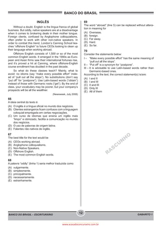 BANCO DO BRASIL
BANCO DO BRASIL – ESCRITURÁRIO GABARITO 1
12
www.acasadoconcurseiro.com.br
INGLÊS
Without a doubt, English is the lingua franca of global
business. But oddly, native speakers are at a disadvantage
when it comes to brokering deals in their mother tongue.
Foreign clients, confused by Anglophone colloquialisms,
often prefer to work with other non-native speakers. In
order to combat this trend, London’s Canning School tea-
ches “offshore English” to future CEOs looking to clean up
their language when working abroad.
Offshore English consists of 1,500 or so of the most
common English words. It emerged in the 1990s as Euro-
pean and Asian firms saw their international fortunes rise,
and it’s proved a hit at Canning, where offshore-English
course enrollment has doubled in the past decade.
So what do these classes teach? Mainly, what to
avoid: no idioms (say “make every possible effort” inste-
ad of “pull out all the stops”). No substitutions (don’t say
“put off” for “postpone”). Use Latin-based words (“obtain”)
instead of those with Germanic roots (“get”). By the end of
class, your vocabulary may be poorer, but your company’s
prospects will be all the wealthier.
(Newsweek, July 2008)
66
A ideia central do texto é:
(A)	 O inglês é a língua oficial no mundo dos negócios.
(B)	 Clientes estrangeiros ficam confusos com a linguagem
coloquial empregada em certas negociações.
(C)	Um curso de idiomas que ensina um inglês mais
“limpo” e otimizado, facilita a comunicação no mundo
dos negócios.
(D)	 O uso de palavras de origem latina.
(E)	 Falantes não nativos de inglês.
67
The best title for the text would be
(A)	 CEOs working abroad.
(B)	 Anglophone colloquialisms.
(C)	 Non-Native Speakers.
(D)	 Offshore English.
(E)	 The most common English words.
68
A palavra “oddly” (linha 1) seria melhor traduzida como
(A)	vulgarmente.
(B)	simplesmente.
(C)	principalmente.
(D)	necessariamente.
(E)	estranhamente.
69
The word “abroad” (line 5) can be replaced without altera-
tion in meaning for
(A)	Overseas.
(B)	foreign.
(C)	 Far away.
(D)	Hard.
(E)	 So far.
70
Consider the statements below:
I –	 “Make every possible effort” has the same meaning of
“pull out all the stops”.
II –	 “Put off” is a synonym for “postpone”.
III –	It is advisable to use Latin-based words rather than
Germanic-based ones.
According to the text, the correct statement(s) is/are:
(A)	 I and II
(B)	 I and III
(C)	 II and III
(D)	 Only III
(E)	 All of them
RASCU
N
H
O
 