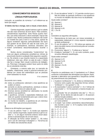 BANCO DO BRASIL
BANCO DO BRASIL – ESCRITURÁRIO GABARITO 1
2
www.acasadoconcurseiro.com.br
CONHECIMENTOS BÁSICOS
LÍNGUA PORTUGUESA
Instrução: as questões de números 1 a 8 referem-se ao
texto que segue.
O hábito não faz o monge, nem o visual, o bom aluno.
	
	
	
	
	
5
10
15
20
	 Camisa engomada, sapato lustroso e gel no cabelo
não são mais sinônimos de bom aluno. Pelo contrário,
características específicas, tanto físicas quanto men-
tais, que antes indicavam o aluno exemplar, hoje já não
existem mais. Muitos professores enfatizam não existir
um modelo fixo para o bom e o mau aluno, apesar de
alguns revelarem algumas particularidades dos tipos
que gostam de ter dentro de sala de aula como, por
exemplo, os participativos, assíduos, educados, que
evitam comentários descontextualizados durante a
aula.
	 Muitos alunos considerados “moderninhos” de-
mais por alguns professores acreditam-se vítimas de
preconceito devido à avaliação feita segundo a aparên-
cia. No entanto o que importa mesmo é a capacidade
intelectual, visto que, afinal, na sala de aula, o hábito
não faz o monge. Nem visual é sinônimo de inteligên-
cia. Piercings e tatuagens podem fazer parte do estilo
de um estudante nota dez.
	 Entretanto, a maioria sabe que, no mercado de
trabalho, infelizmente, ainda é possível enfrentar pro-
blemas por causa dos estereótipos que as pessoas
criam baseadas no visual.
O Sul. (adaptado)
1
De acordo com o texto,
(A)	 todos os professores valorizam a boa aparência ao
avaliar um aluno.
(B)	 somente os alunos participativos, assíduos e educa-
dos são bem-vindos em salas de aula.
(C)	diversos alunos acreditam-se valorizados na escola
devido à sua aparência.
(D)	 a aparência, somada à capacidade intelectual, con-
siste em quesito fundamental para que o aluno rece-
ba um boa avaliação escolar.
(E)	 no mundo do trabalho, a aparência de um indivíduo
ainda é fator que provoca preconceitos.
2
Observe as afirmações que seguem.
I –	 O uso da palavra “mais” (l. 2) revela que aspectos
como “camisa engomada, sapato lustroso e gel no ca-
belo” (l. 1), em algum momento anterior, foram dese-
jáveis à caracterização de um bom aluno.
II –	A utilização da forma verbal “podem” (l. 18) indica
que o uso de “piercings e tatuagens” (l. 18) tornou-se
um hábito dos estudantes atuais.
III –	O uso da palavra “ainda” (l. 21) permite concluir que o
fato de avaliar as pessoas conforme a sua aparência
no mundo do trabalho não teve início na atualidade.
Quais estão corretas?
(A)	 Apenas I.
(B)	 Apenas II.
(C)	 Apenas III.
(D)	 Apenas I e III.
(E)	 I, II e III.
3
Considere as seguintes afirmações.
I –	 Depreende-se do texto que, em nossa sociedade, a
capacidade intelectual é o único aspecto necessário
ao êxito profissional.
II –	 O uso da palavra “um” (l. 19) indica que apenas um
aluno de estilo menos convencional pode ser conside-
rado nota dez.
III –	O pronome “alguns” (l. 7) refere-se a “alunos”.
IV –	A palavra “exemplar” (l. 4), em outro contexto, pode-
ria sofrer diferente classificação.
Quais estão corretas?
(A)	 Apenas I e IV.
(B)	 Apenas II e III.
(C)	 Apenas IV.
(D)	 Apenas I, II e III.
(E)	Todas.
4
Preencha os parênteses com V (verdadeira) ou F (falsa)
conforme a veracidade das afirmações que seguem. Após,
assinale a alternativa que apresenta a sequência correta
de preenchimento dos parênteses.
( )	 A palavra “professores” (l. 5), direta ou indiretamente,
funciona como sujeito das seguintes formas verbais:
“enfatizam” (l. 5) e gostam” (l. 8).
( )	 As expressões “o aluno exemplar” (l. 4) e “vítimas de
preconceito” (l. 13-14) exercem a mesma função sin-
tática.
( )	A expressão “de um estudante nota dez” (l. 19) e a
oração “de ter dentro de sala de aula” (l. 8) exercem
idêntica função sintática.
( )	 A expressão “de preconceito” (l. 13-14) complementa
um nome anterior.
( )	A oração “que evitam comentários descontextualiza-
dos durante a aula.” (l. 9-11) explica nome anterior-
mente enunciado.
(A)	 V – F – F – F – V.
(B)	 V – V – F – F – V.
(C)	 V – F – V – F – V.
(D)	 F – F – F – V – F.
(E)	 F – V – V – V – F.
 