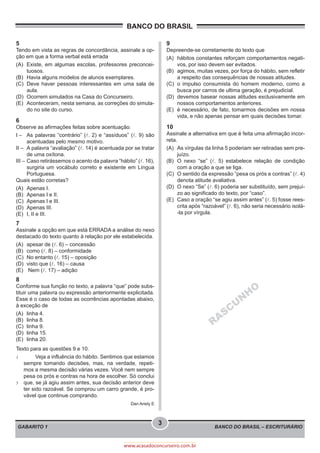 BANCO DO BRASIL – ESCRITURÁRIO
BANCO DO BRASIL
GABARITO 1
3
www.acasadoconcurseiro.com.br
5
Tendo em vista as regras de concordância, assinale a op-
ção em que a forma verbal está errada
(A)	 Existe, em algumas escolas, professores preconcei-
tuosos.
(B)	 Havia alguns modelos de alunos exemplares.
(C)	 Deve haver pessoas interessantes em uma sala de
aula.
(D)	 Ocorrem simulados na Casa do Concurseiro.
(E)	 Aconteceram, nesta semana, as correções do simula-
do no site do curso.
6
Observe as afirmações feitas sobre acentuação.
I –	 As palavras “contrário” (l. 2) e “assíduos” (l. 9) são
acentuadas pelo mesmo motivo.
II –	 A palavra “avaliação” (l. 14) é acentuada por se tratar
de uma oxítona.
III –	Caso retirássemos o acento da palavra “hábito” (l. 16),
surgiria um vocábulo correto e existente em Língua
Portuguesa.
Quais estão corretas?
(A)	 Apenas I.
(B)	 Apenas I e II.
(C)	 Apenas I e III.
(D)	 Apenas III.
(E)	 I, II e III.
7
Assinale a opção em que está ERRADA a análise do nexo
destacado do texto quanto à relação por ele estabelecida.
(A)	 apesar de (l. 6) – concessão
(B)	 como (l. 8) – conformidade
(C)	 No entanto (l. 15) – oposição
(D)	 visto que (l. 16) – causa
(E)	 Nem (l. 17) – adição
8
Conforme sua função no texto, a palavra “que” pode subs-
tituir uma palavra ou expressão anteriormente explicitada.
Esse é o caso de todas as ocorrências apontadas abaixo,
à exceção de
(A)	 linha 4.
(B)	 linha 8.
(C)	 linha 9.
(D)	 linha 15.
(E)	 linha 20.
Texto para as questões 9 e 10.
1
5
	 Veja a influência do hábito. Sentimos que estamos
sempre tomando decisões, mas, na verdade, repeti-
mos a mesma decisão várias vezes. Você nem sempre
pesa os prós e contras na hora de escolher. Só conclui
que, se já agiu assim antes, sua decisão anterior deve
ter sido razoável. Se comprou um carro grande, é pro-
vável que continue comprando.
Dan Ariely E
9
Depreende-se corretamente do texto que
(A)	 hábitos constantes reforçam comportamentos negati-
vos, por isso devem ser evitados.
(B)	 agimos, muitas vezes, por força do hábito, sem refletir
a respeito das consequências de nossas atitudes.
(C)	 o impulso consumista do homem moderno, como a
busca por carros de ultima geração, é prejudicial.
(D)	 devemos basear nossas atitudes exclusivamente em
nossos comportamentos anteriores.
(E)	 é necessário, de fato, tomarmos decisões em nossa
vida, e não apenas pensar em quais decisões tomar.
10
Assinale a alternativa em que é feita uma afirmação incor-
reta.
(A)	 As vírgulas da linha 5 poderiam ser retiradas sem pre-
juízo.
(B)	 O nexo “se” (l. 5) estabelece relação de condição
com a oração a que se liga.
(C)	 O sentido da expressão “pesa os prós e contras” (l. 4)
denota atitude avaliativa.
(D)	 O nexo “Se” (l. 6) poderia ser substituído, sem prejuí-
zo ao significado do texto, por “caso”.
(E)	 Caso a oração “se agiu assim antes” (l. 5) fosse rees-
crita após “razoável” (l. 6), não seria necessário isolá-
-la por vírgula.
RASCU
N
H
O
 