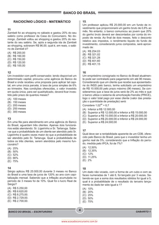 BANCO DO BRASIL
BANCO DO BRASIL – ESCRITURÁRIO GABARITO 1
4
www.acasadoconcurseiro.com.br
RACIOCÍNIO LÓGICO - MATEMÁTICO
11
Zambeli foi ao shopping no sábado e gastou 20% do seu
salário como professor da Casa do Concurseiro. No do-
mingo, Zambeli voltou ao shopping e gastou 20% do res-
tante do seu salário. Se, após a segunda ida de Zambeli
ao shopping, sobraram R$ 96,00, qual é, em reais, o salá-
rio de Zambeli é?
(A)	 R$ 200,00
(B)	 R$ 160,00
(C)	 R$ 150,00
(D)	 R$ 120,00
(E)	 R$ 100,00
12
Um investidor com perfil conservador, tendo disponível um
determinado capital, procurou uma agência do Banco do
Brasil e onde recebeu uma proposta para aplicar tal capi-
tal, em uma única parcela, à taxa de juros simples de 6%
ao trimestre. Nas condições oferecidas, o valor investido
em quota única, para ser quadriplicado, deverá ficar inves-
tido pelo prazo de quantos meses?
(A)	 100 meses
(B)	 150 meses
(C)	 200 meses
(D)	 250 meses
(E)	 300 meses
13
Em uma fila para atendimento em uma agência do Banco
do Brasil, aguardam três clientes. Apenas dois funcioná-
rios estão atendendo: Sr. Ligeirinho e Sr. Tartaruga. Sabe-
-se que a probabilidade de um cliente ser atendido pelo Sr.
Ligeirinho é quatro vezes maior do que a probabilidade de
ser atendido pelo Sr. Tartaruga. Qual a probabilidade de
todos os três clientes, serem atendidos pelo mesmo fun-
cionário?
(A)	25%
(B)	50%
(C)	52%
(D)	66%
(E)	75%
14
Sérgio aplicou R$ 25.000,00 durante 3 meses no Banco
do Brasil a uma taxa de juros de 120% ao ano com capi-
talização mensal. Sabendo que a Inflação acumulada no
período de 3 meses foi de 10%. Qual foi o lucro Real de
Sérgio?
(A)	 R$ 5.250,00
(B)	 R$ 6.620,00
(C)	 R$ 8.275,00.
(D)	 R$ 2.729,00.
(E)	 R$ 2.700,00.
15
Um professor aplicou R$ 25.000,00 em um fundo de in-
vestimento que proporcionará um ganho bruto de 0,8% ao
mês. No entanto, o banco comunicou ao jovem que 20%
do ganho bruto deverá ser descontados por conta do im-
posto de renda. Ao final de dois meses, feito o desconto
relativo aos impostos, o rendimento liquido do fundo de
investimento, considerando juros compostos, será aproxi-
mado de:
(A)	 R$ 254,03
(B)	 R$ 321,02
(C)	 R$ 321,28
(D)	 R$ 401,60
(E)	 R$ 401,15
16
Um empréstimo consignado no Banco do Brasil atualmen-
te pode ser contratado para pagamento em até 96 meses.
Considerando que um cliente que recebe sua aposentado-
ria do INSS pelo banco, tenha solicitado um empréstimo
de R$ 10.000,00 pelo prazo máximo (96 meses). Se con-
siderarmos que a taxa de juros será de 2% ao mês e que
o banco utiliza o sistema de amortização francês (PRICE),
logo o valor total pago por esse cliente (valor das presta-
ção x quantidade de prestação) será:
Considere 1,02
96
= 6,7
(A)	 Inferior a R$ 12.000,00
(B)	 Superior a R$ 12.000,00 e Inferior a R$ 15.000,00
(C)	 Superior a R$ 15.000,00 e Inferior a R$ 20.000,00
(D)	 Superior a R$ 20.000,00 e Inferior a R$ 24.000,00
(E)	 Superior a R$ 24,000,00
17
Qual deve ser a rentabilidade aparente de um CDB, ofere-
cido pelo Banco do Brasil, para que o investidor tenha um
ganho real de 5%, considerando que a Inflação do perío-
do, medida pelo IPCA, foi de 7%?
(A)	12,50%
(B)	12,35%
(C)	12%
(D)	11,25%
(E)	2%
18
Um dado não viciado, com a forma de um cubo e com as
faces numeradas de 1 até 6, foi lançado por 3 vezes. Sa-
bendo-se que a soma dos resultados obtidos foi igual a 5,
qual é a probabilidade de o resultado do terceiro lança-
mento do dado ter sido igual a 1?
(A)	10%
(B)	20%
(C)	25%
(D)	50%
(E)	75%
 