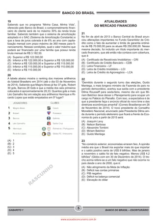 BANCO DO BRASIL – ESCRITURÁRIO
BANCO DO BRASIL
GABARITO 1
5
www.acasadoconcurseiro.com.br
19
Sabendo que no programa “Minha Casa, Minha Vida”,
oferecido pelo Banco do Brasil, o comprometimento finan-
ceiro do cliente será de no máximo 30% da renda bruta
familiar. Sabendo também que o sistema de amortização
adoptado é o SAC (Sistema de Amortização Constante) e
que a taxa de juros cobrada é de 6% ao ano com capita-
lização mensal com prazo máximo de 360 meses para fi-
nanciamento. Nessas condições, qual o valor máximo que
poderá ser financiado por uma família que possui renda
bruta mensal de R$ 3.182,50.
(A)	 Superior a R$ 122.000,00
(B)	 Inferior a R$ 122.000,00 e Superior a R$ 120.000,00
(C)	 Inferior a R$ 120.000,00 e Superior a R$ 115.000,00
(D)	 Inferior a R$ 115.000,00 e Superior a R$ 110.000,00
(E)	 Inferior a R$ 110.000,00
20
A tabela abaixo mostra o ranking dos maiores artilheiros
do futebol Brasileiro em 2014 (até o dia 03 de Novembro
de 2014). Sabendo que Magno Alves já fez 37 gols, Robert
30 gols, Barcos 28 Gols e que a média dos seis primeiros
colocados é aproximadamente 28,33. Quantos gols a mais
Léo Gamalho fez em relação aos artilheiros Henrique e Ri-
cardo Lopes que estão empatados em 5º lugar?
(A)	1
(B)	2
(C)	3
(D)	4
(E)	5
RASCU
N
H
O
ATUALIDADES
DO MERCADO FINANCEIRO
21
No fim de abril de 2013 o Banco Central do Brasil anun-
ciou alterações importantes no Fundo Garantidor de Cré-
dito como o fato de aumentar o limite de garantia ordiná-
ria de R$ 70.000,00 para os atuais R$ 250.000,00. Nessa
mesma decisão, foi incluído um título importante do mer-
cado financeiro, que até então não contava com cobertura,
que é:
(A)	 Certificado de Recebíveis Imobiliários – CRI
(B)	 Certificado de Crédito Bancário – CDB
(C)	 Letra Financeira – LF
(D)	 Letra de Crédito Imobiliário – LCI
(E)	 Letra de Crédito do Agronegócio – LCA
22
“Demitido durante o segundo turno das eleições, Guido
Mantega, o mais longevo ministro da Fazenda do país no
período democrático, acertou sua saída com a presidente
Dilma Rousseff para sexta-feira, mesmo dia em que Mi-
riam Belchior deve deixar o Planejamento para ocupar um
cargo no Palácio do Planalto. Com isso, a expectativa é de
que a presidente faça o anúncio oficial do novo time e das
diretrizes econômicas amanhã” (Correio Brasiliense em 26
de Novembro de 2014). O novo presidente do Conselho
Monetário Nacional, anunciado pela Presidenta Dilma ain-
da durante o período eleitoreiro que ficará a frente da Eco-
nomia do país a partir de 2015 será:
(A)	 Joaquim Levy
(B)	 Nelson Barbosa
(C)	 Alexandre Tombini
(D)	 Miriam Belchior
(E)	 Guido Mantega
23
“No comércio exterior, economistas erraram feio. A opinião
média era que o Brasil iria exportar mais do que importar
e o saldo positivo seria de US$ 8 bilhões. Mas de janeiro
a novembro o saldo foi de fato negativo. Menos US$ 4,2
bilhões” (Globo.com em 30 de Dezembro de 2014). O tre-
cho acima refere-se a um fato negativo que não ocorria no
país desde o ano de 2000, que é:
(A)	 Não atingimento da Meta de Inflação
(B)	 Déficit nas contas primárias
(C)	 PIB negativo
(D)	 Déficit na balança comercial
(E)	 Elevação do dólar
 