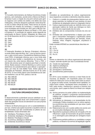 BANCO DO BRASIL
BANCO DO BRASIL – ESCRITURÁRIO GABARITO 1
6
www.acasadoconcurseiro.com.br
24
“O Conselho Administrativo de Defesa Econômica (Cade)
aprovou, sem restrições, acordo entre o Banco do Brasil e
Empresa X para a criação de uma joint venture para gerir
os negócios com cartões de crédito e de débito das duas
instituições, conforme despacho publicado nesta terça-fei-
ra (30) no Diário Oficial da União. Pelos termos do acordo
anunciado em meados de novembro, o capital social da
nova sociedade será dividido em 30% para a BB Elo Car-
tões, subsidiária integral do Banco do Brasil, e 70% para
a Empresa X. A conclusão do negócio ainda depende de
autorização do Banco Central. (Adaptado de Globo.com
em 30 de Dezembro de 2014). A empresa X em questão é:
(A)	Rede
(B)	Cielo
(C)	Vero
(D)	Cabal
(E)	Elo
25
A Federação Brasileira de Bancos (Febraban) informou
na tarde desta segunda-feira, dia 7, que os bancos reduzi-
ram o valor mínimo para a Transferência Eletrônica Dispo-
nível (TED). A federação informou que o novo limite está
disponível para facilitar a transferência de recursos, em
um mesmo dia, entre bancos diferentes. "Com a TED, o
cliente não precisa sacar em espécie para fazer a transfe-
rência. Basta acessar o Internet Banking ou outros canais
eletrônicos de autoatendimento para efetuar a operação",
disse, por meio de nota Walter Faria, diretor adjunto de
operações da Febraban. (Revista Exame em 07 de Julho
de 2014). O novo limite inferior para transferência de valo-
res mediante o uso de TED, passou a ser de:
(A)	 R$ 4.999,99
(B)	 R$ 2.000,00
(C)	 R$ 1.000,00
(D)	 R$ 750,00
(E)	 R$ 500,00
CONHECIMENTOS ESPECÍFICOS
CULTURA ORGANIZACIONAL
26
O desenvolvimento sustentável procura satisfazer as ne-
cessidades da geração atual, sem comprometer a capaci-
dade das gerações futuras de atenderem as suas próprias
necessidades.
O Banco do Brasil preocupa-se com a sustentabilidade e,
por isso, orienta suas ações buscando o equilíbrio entre as
três dimensões que são consideradas os pilares da sus-
tentabilidade. Essas dimensões são:
(A)	 Ideológica, Psicológica e Social
(B)	 Ambiental, Ideológica e Psicológica
(C)	 Material, Psicológica e Social
(D)	 Econômica, Ideológica e Material
(E)	 Ambiental, Econômica e Social
27
Considere as características da cultura organizacional,
seus respectivos conceitos e elementos descritos abaixo.
I –	 Cultura é o modelo de pressupostos básicos que um
grupo assimilou na medida em que resolveu os seus
problemas de adaptação externa e integração interna.
II –	 Cultura organizacional pode ser definida como a pro-
gramação coletiva da mente que distingue os mem-
bros de uma organização dos de outra.
III –	Artefatos são os componentes invisíveis da uma cul-
tura.
IV –	
Símbolos são comportamentos e objetos que carre-
gam e transmitem mensagens e significados dentro
de uma cultura organizacional, por exemplo, rituais,
histórias, mitos, imagens, linguagem, arquitetura e
vestuário.
Estão corretas APENAS as características descritas em
(A)	 I e II.
(B)	 II e IV.
(C)	 I, II e IV.
(D)	 I, II e III.
(E)	 III e IV.
28
Dentre os elementos da cultura organizacional elencados
a seguir, assinale aquele que não é considerado formal:
(A)	 missão da organização.
(B)	 objetivos estratégicos.
(C)	 políticas financeiras.
(D)	 percepções e sentimentos.
(E)	 procedimentos padronizados.
29
Em 2014 o povo brasileiro vivenciou a maior festa da de-
mocracia, as eleições. Um importante passo em nossa
história foi dada pois nunca se falou tanto sobre os assun-
to, graças as redes sociais. Amizades foram desfeitas, ini-
migos foram criados, reputações foram arranhadas e, no
final, nada mudou, manteve-se o governo e ficamos com
uma dúvida, qual o papel do Banco do Brasil com relação
a este?
(A)	 Somos parceiros do poder público na implementação
de políticas, projetos e programas socioeconômicos
voltados para o desenvolvimento sustentável exclusi-
vo do Brasil.
(B)	 Articulamos os interesses e as necessidades da Ad-
ministração Pública brasileira com os vários segmen-
tos econômicos das sociedades em que atua o parti-
do político do governo.
(C)	 Relacionamo-nos com o poder público de acordo com
as convicções ideológicas dos seus titulares.
(D)	 Repudiamos quaisquer práticas de corrupção a fim de
influenciar a ação de funcionário de governo brasilei-
ro ou estrangeiro para obtenção de vantagens impró-
prias.
(E)	 Financiamos partidos políticos ou candidatos a cargos
públicos, no Brasil e nos termos da legislação vigente.
 