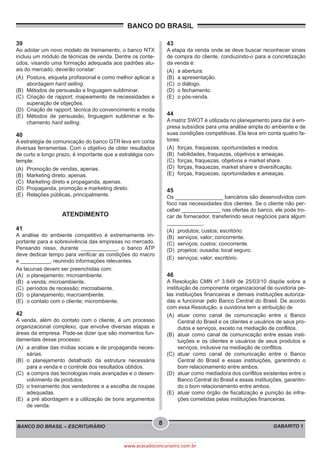 BANCO DO BRASIL
BANCO DO BRASIL – ESCRITURÁRIO GABARITO 1
8
www.acasadoconcurseiro.com.br
39
Ao adotar um novo modelo de treinamento, o banco NTX
incluiu um módulo de técnicas de venda. Dentre os conte-
údos, visando uma formação adequada aos padrões atu-
ais do mercado, deverão constar:
(A)	 Postura, etiqueta profissional e como melhor aplicar a
abordagem hard selling.
(B)	 Métodos de persuasão e linguagem subliminar.
(C)	 Criação de rapport, mapeamento de necessidades e
superação de objeções.
(D)	 Criação de rapport, técnica do convencimento e moda
(E)	Métodos de persuasão, linguagem subliminar e fe-
chamento hard selling.
40
A estratégia de comunicação do banco GTR leva em conta
diversas ferramentas. Com o objetivo de obter resultados
de curto e longo prazo, é importante que a estratégia con-
temple:
(A)	 Promoção de vendas, apenas.
(B)	 Marketing direto, apenas.
(C)	 Marketing direto e propaganda, apenas.
(D)	 Propaganda, promoção e marketing direto.
(E)	 Relações públicas, principalmente.
ATENDIMENTO
41
A análise do ambiente competitivo é extremamente im-
portante para a sobrevivência das empresas no mercado.
Pensando nisso, durante ____________, o banco ATP
deve dedicar tempo para verificar as condições do macro
e __________, reunindo informações relevantes.
As lacunas devem ser preenchidas com:
(A)	 o planejamento; microambiente.
(B)	 a venda; microambiente.
(C)	 períodos de recessão; microabiente.
(D)	 o planejamento; macroambiente.
(E)	 o contato com o cliente; micrombiente.
42
A venda, além do contato com o cliente, é um processo
organizacional complexo, que envolve diversas etapas e
áreas da empresa. Pode-se dizer que são momentos fun-
damentais desse processo:
(A)	 a análise das mídias sociais e de propaganda neces-
sárias.
(B)	o planejamento detalhado da estrutura necessária
para a venda e o controle dos resultados obtidos.
(C)	 a compra das tecnologias mais avançadas e o desen-
volvimento de produtos.
(D)	 o treinamento dos vendedores e a escolha de roupas
adequadas.
(E)	 a pré abordagem e a utilização de bons argumentos
de venda.
43
A etapa da venda onde se deve buscar reconhecer sinais
de compra do cliente, conduzindo-o para a concretização
da venda é:
(A)	 a abertura.
(B)	 a apresentação.
(C)	 o diálogo.
(D)	 o fechamento.
(E)	 o pós-venda.
44
A matriz SWOT é utilizada no planejamento para dar à em-
presa subsídios para uma análise ampla do ambiente e de
suas condições competitivas. Ela leva em conta quatro fa-
tores:
(A)	 forças, fraquezas, oportunidades e medos.
(B)	 habilidades, fraquezas, objetivos e ameaças.
(C)	 forças, fraquezas, objetivos e market share.
(D)	 forças, fraquezas, market share e diversificação.
(E)	 forças, fraquezas, oportunidades e ameaças.
45
Os ________________ bancários são desenvolvidos com
foco nas necessidades dos clientes. Se o cliente não per-
ceber _____________ nas ofertas do banco, ele pode tro-
car de fornecedor, transferindo seus negócios para algum
____________.
(A)	 produtos; custos; escritório.
(B)	 serviços; valor; concorrente.
(C)	 serviços; custos; concorrente.
(D)	 projetos; ousadia; local seguro.
(E)	 serviços; valor; escritório.
46
A Resolução CMN nº 3.849 de 25/03/10 dispõe sobre a
instituição de componente organizacional de ouvidoria pe-
las instituições financeiras e demais instituições autoriza-
das a funcionar pelo Banco Central do Brasil. De acordo
com essa Resolução, a ouvidoria tem a atribuição de
(A)	atuar como canal de comunicação entre o Banco
Central do Brasil e os clientes e usuários de seus pro-
dutos e serviços, exceto na mediação de conflitos.
(B)	 atuar como canal de comunicação entre essas insti-
tuições e os clientes e usuários de seus produtos e
serviços, inclusive na mediação de conflitos.
(C)	atuar como canal de comunicação entre o Banco
Central do Brasil e essas instituições, garantindo o
bom relacionamento entre ambos.
(D)	 atuar como mediadora dos conflitos existentes entre o
Banco Central do Brasil e essas instituições, garantin-
do o bom relacionamento entre ambos.
(E)	 atuar como órgão de fiscalização e punição às infra-
ções cometidas pelas instituições financeiras.
 