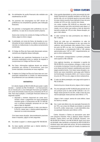 SIMULADO-CAIXA
3
23.	 As solicitações de auxílio financeiro são vedadas aos
trabalhadores da CEF.
24.	 Os parentes dos empregados da CEF devem ter
preferência nos empréstimos gerados pela instituição
financeira.
25.	 Os parentes e empregados têm preferência nos em-
préstimos, no caso de os recursos serem próprios.
Acerca das normas de conduta do Código de Ética da
Caixa, julgue os itens a seguir.
26.	 A solicitação, em nome da Caixa, de doações ou con-
tribuições de bens materiais ou valores a parceiros co-
merciais ou institucionais é uma prática sumariamente
condenada.
27.	 O Código de Ética da Caixa está direcionado exclusi-
vamente aos dirigentes dessa instituição.
28.	 A obediência aos superiores hierárquicos é um dos
princípios explicitados entre os valores de respeito e
compromisso do Código de Ética da Caixa.
29.	 Na Caixa, informações sigilosas devem ser sempre
prestadas aos clientes e fornecedores, para que
tomem decisões conscientes em seus negócios.
30.	 O objetivo do Código de Ética da Caixa deve ser com-
preendido estritamente no âmbito do relacionamento
do profissional com sua clientela e vice-versa.
MATEMÁTICA
Um cliente dispõe de R$ 210.000,00 para quitar o saldo
devedor — também de R$ 210.000,00 — do financiamento
de um imóvel junto a uma instituição financeira que trabalha
com conta remunerada à taxa de juros compostos de 5% ao
mês. Para essa quitação, a instituição financeira oferece as
seguintes opções: 
I –	depositar o dinheiro disponível em conta remu-
nerada e fazer o pagamento em duas prestações
mensais iguais e consecutivas de R$ 121.000,00,
com a primeira prestação vencendo em um mês
após a data do depósito;
II –	pagamento do saldo devedor, à vista, com descon-
to de 5%; nesse caso, o cliente poderá depositar o
desconto na conta remunerada. 
Com base nessa situação, desconsiderando possíveis
taxas e impostos, julgue os itens seguintes.
31.	 Se adotar a opção II, o cliente pagará R$ 199.500,00.
32.	 As duas opções permitem que o cliente obtenha o
mesmo retorno financeiro.
33.	 Uma quantia depositada na conta remunerada da insti-
tuição financeira em questão resultaria, ao final do se-
gundo mês, em um montante igual ao que seria obtido
se essa mesma quantia fosse aplicada à taxa de juros
simples de 5,5% ao mês, durante dois meses.
Um credor recebeu R$  8.000,00 ao descontar uma
nota promissória que tinha vencimento para daqui a 2
meses, em um banco que pratica a taxa de desconto
bancário simples de 10% ao mês. Nessa situação, jul-
gue o item abaixo.
34.	 O valor nominal da nota promissória era inferior a
R$ 11.000,00.
Tendo em vista que um empréstimo no valor de
R$ 32.000,00, que foi entregue no ato, sem prazo de
carência, será amortizado pelo sistema Price, à taxa
de juros de 60% ao ano, em 8 prestações mensais
e consecutivas, e considerando 0,68 e 1,80 valores
aproximados para 1,05-8
 e 1,0512
, respectivamente, jul-
gue os itens subsequentes.
35.	 A amortização correspondente à primeira prestação
será superior a R$ 3.500,00.
Uma agência bancária, ao emprestar a quantia de
R$ 60.000,00 a uma empresa, entregou o valor no ato
e concedeu à empresa 3 anos de carência, sem que os
juros desse período ficassem capitalizados para serem
pagos posteriormente. Com base nessa situação e sa-
bendo que esse empréstimo será pago pelo Sistema
de Amortização Constante (SAC), em 3 anos e à taxa
de juros de 10% ao ano, julgue os itens subsecutivos.
36.	 O valor da última prestação a ser paga será superior a
R$ 23.500,00.
Acerca de juros e taxas de juros, julgue o item a seguir.
37.	 Se uma aplicação de R$ 10.000,00 pelo período de um
ano produzir juros no valor de R$ 3.200,00, e se a in-
flação nesse período for de 20%, então a taxa de juros
real da aplicação nesse período será inferior a 11%.
Julgue o item a seguir, acerca de custo efetivo, taxas
de retorno e rendas.
38.	 Se o custo real efetivo de uma operação financeira for
de 15% e se a taxa de inflação acumulada no período
for de 8%, então, nesse caso, o custo total efetivo des-
sa operação financeira será inferior a 24%.
Carlos, Eduardo e Fátima se associaram para abrir
uma pequena empresa. Para a abertura desse empreen-
dimento, Carlos entrou com R$  32.000,00, Eduardo, com
R$ 28.000,00 e Fátima, com R$ 20.000,00. Após cinco anos
de atividade, eles venderam a empresa por R$ 416.000,00 e
dividiram esse valor pelos três sócios, de forma diretamente
proporcional à quantia que cada um investiu na abertura do
empreendimento.
 