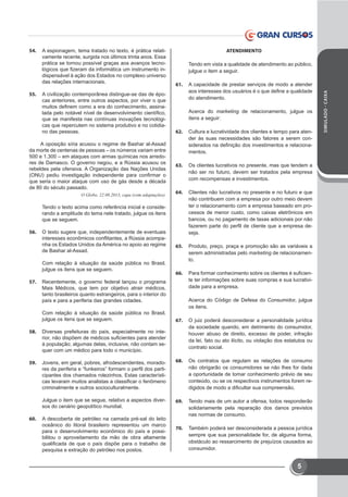 SIMULADO-CAIXA
5
54.	 A espionagem, tema tratado no texto, é prática relati-
vamente recente, surgida nos últimos trinta anos. Essa
prática se tornou possível graças aos avanços tecno-
lógicos que fizeram da informática um instrumento in-
dispensável à ação dos Estados no complexo universo
das relações internacionais.
55.	 A civilização contemporânea distingue-se das de épo-
cas anteriores, entre outros aspectos, por viver o que
muitos definem como a era do conhecimento, assina-
lada pelo notável nível de desenvolvimento científico,
que se manifesta nas contínuas inovações tecnológi-
cas que repercutem no sistema produtivo e no cotidia-
no das pessoas.
A oposição síria acusou o regime de Bashar al-Assad
da morte de centenas de pessoas – os números variam entre
500 e 1.300 – em ataques com armas químicas nos arredo-
res de Damasco. O governo negou, e a Rússia acusou os
rebeldes pela ofensiva. A Organização das Nações Unidas
(ONU) pediu investigação independente para confirmar o
que seria o maior ataque com uso de gás desde a década
de 80 do século passado. 
O Globo, 22.08.2013, capa (com adaptações). 
Tendo o texto acima como referência inicial e conside-
rando a amplitude do tema nele tratado, julgue os itens
que se seguem.
56.	 O texto sugere que, independentemente de eventuais
interesses econômicos conflitantes, a Rússia acompa-
nha os Estados Unidos da América no apoio ao regime
de Bashar al-Assad.
Com relação à situação da saúde pública no Brasil,
julgue os itens que se seguem.
57.	 Recentemente, o governo federal lançou o programa
Mais Médicos, que tem por objetivo atrair médicos,
tanto brasileiros quanto estrangeiros, para o interior do
país e para a periferia das grandes cidades.
Com relação à situação da saúde pública no Brasil,
julgue os itens que se seguem.
58.	 Diversas prefeituras do país, especialmente no inte-
rior, não dispõem de médicos suficientes para atender
à população; algumas delas, inclusive, não contam se-
quer com um médico para todo o município.
59.	 Jovens, em geral, pobres, afrodescendentes, morado-
res da periferia e “funkeiros” formam o perfil dos parti-
cipantes dos chamados rolezinhos. Estas característi-
cas levaram muitos analistas a classificar o fenômeno
criminalmente e outros socioculturalmente.
Julgue o item que se segue, relativo a aspectos diver-
sos do cenário geopolítico mundial.
60.	 A descoberta de petróleo na camada pré-sal do leito
oceânico do litoral brasileiro representou um marco
para o desenvolvimento econômico do país e possi-
bilitou o aproveitamento da mão de obra altamente
qualificada de que o país dispõe para o trabalho de
pesquisa e extração do petróleo nos postos.
ATENDIMENTO
Tendo em vista a qualidade de atendimento ao público,
julgue o item a seguir.
61.	 A capacidade de prestar serviços de modo a atender
aos interesses dos usuários é o que define a qualidade
do atendimento.
Acerca do marketing de relacionamento, julgue os
itens a seguir:
62.	 Cultura e lucratividade dos clientes e tempo para aten-
der às suas necessidades são fatores a serem con-
siderados na definição dos investimentos e relaciona-
mentos.
63.	 Os clientes lucrativos no presente, mas que tendem a
não ser no futuro, devem ser tratados pela empresa
com recompensas e investimentos.
64.	 Clientes não lucrativos no presente e no futuro e que
não contribuem com a empresa por outro meio devem
ter o relacionamento com a empresa baseado em pro-
cessos de menor custo, como caixas eletrônicos em
bancos, ou no pagamento de taxas adicionais por não
fazerem parte do perfil de cliente que a empresa de-
seja.
65.	 Produto, preço, praça e promoção são as variáveis a
serem administradas pelo marketing de relacionamen-
to.
66.	 Para formar conhecimento sobre os clientes é suficien-
te ter informações sobre suas compras e sua lucrativi-
dade para a empresa.
Acerca do Código de Defesa do Consumidor, julgue
os itens.
67.	 O juiz poderá desconsiderar a personalidade jurídica
da sociedade quando, em detrimento do consumidor,
houver abuso de direito, excesso de poder, infração
da lei, fato ou ato ilícito, ou violação dos estatutos ou
contrato social.
68.	 Os contratos que regulam as relações de consumo
não obrigarão os consumidores se não lhes for dada
a oportunidade de tomar conhecimento prévio de seu
conteúdo, ou se os respectivos instrumentos forem re-
digidos de modo a dificultar sua compreensão.
69.	 Tendo mais de um autor a ofensa, todos responderão
solidariamente pela reparação dos danos previstos
nas normas de consumo.
70.	 Também poderá ser desconsiderada a pessoa jurídica
sempre que sua personalidade for, de alguma forma,
obstáculo ao ressarcimento de prejuízos causados ao
consumidor.
 