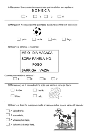 5) Marque um X no quadradinho que mostra quantas sílabas tem a palavra :
B O N E C A
4 3 2 5
6) Marque um X no quadradinho que mostra a palavra que rima com o desenho:
pato mola ralo fogo
7) Observe a parlenda e responda:
MEIO DIA MACACA
SOFIA PANELA NO
FOGO
BARRIGA VAZIA
Quantas palavras têm a parlenda?
6 9 8 7
8) Marque com um X no quadradinho onde está escrito o nome da figura:
Avião melão
Pião mão
9) Observe o desenho e responda qual é a frase que indica o que a vaca está fazendo:
A vaca berra.
A vaca deita.
A vaca come mato.
A vaca está dando leite.
 