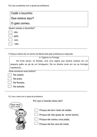 10) Leia a parlenda com a ajuda da professora:
Cadê o toucinho
Que estava aqui?
O gato comeu.
Quem comeu o toucinho?
cão.
gato.
ave.
rato.
11)Ouça a leitura de um trecho da fábula feita pela professora e responda:
A Cigarra e a Formiga
Há muito tempo, na floresta, vivia uma cigarra que sempre cantava em um
pequeno galho ao pé de um formigueiro. Ela se divertia muito em ver as formigas
trabalhando…
Onde aconteceu essa história?
Na cidade.
Na praia.
Na floresta.
Na estrada
12) Leia o texto com a ajuda da professora:
Por que o Cascão disse isto?
Porque ele tem medo de sabão.
Porque ele não gosta de tomar banho.
Porque ele contou uma piada.
Porque ele fez cara de medo.
 